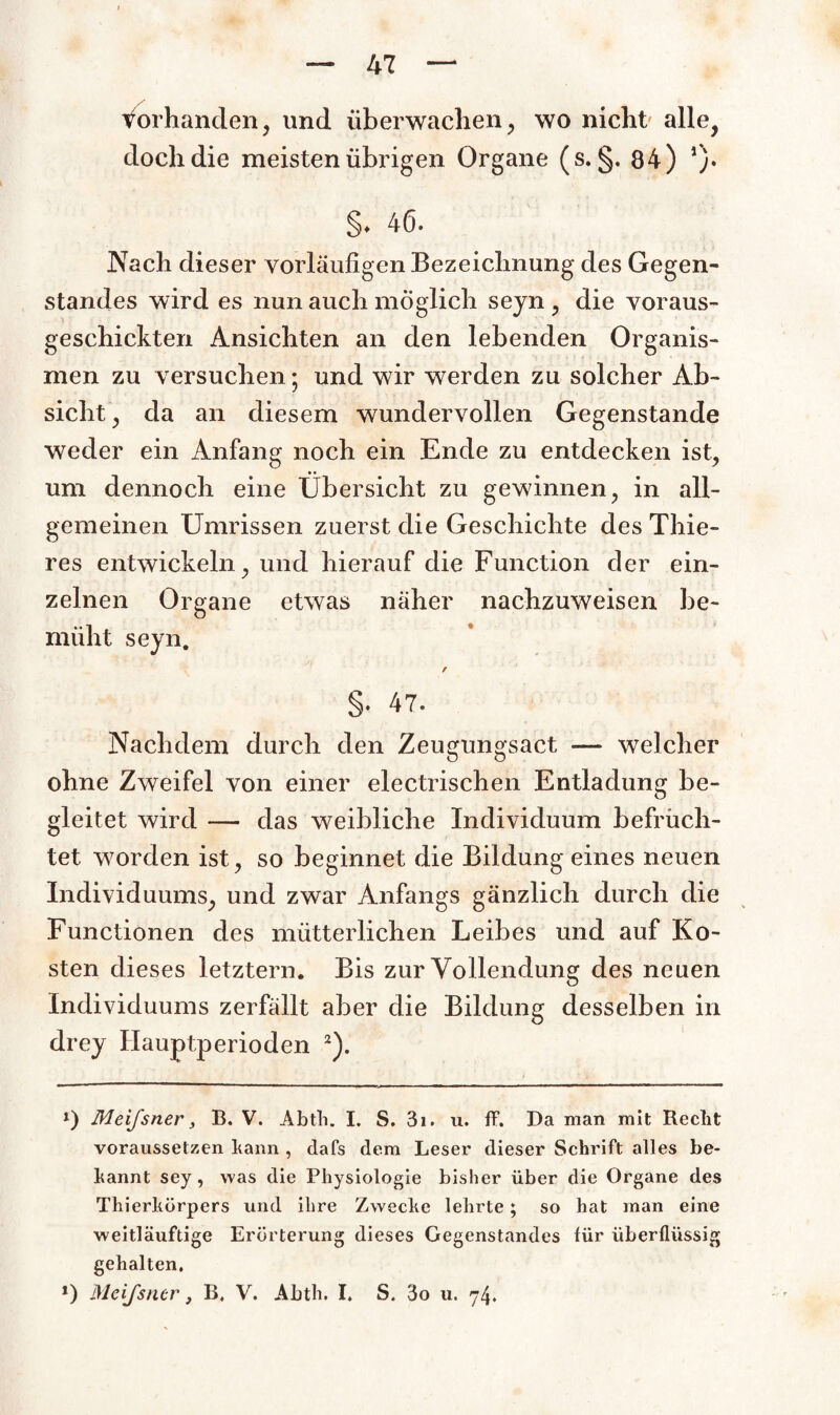 vorhanden, und überwachen, wo nicht' alle, doch die meisten übrigen Organe (s. §. 84) *). §♦ 46. Nach dieser vorläufigen Bezeichnung des Gegen¬ standes wird es nun auch möglich seyn , die voraus- geschickten Ansichten an den lebenden Organis¬ men zu versuchen • und wir werden zu solcher Ab¬ sicht, da an diesem wundervollen Gegenstände weder ein Anfang noch ein Ende zu entdecken ist, um dennoch eine Übersicht zu gewinnen, in all¬ gemeinen Umrissen zuerst die Geschichte des Thie- res entwickeln, und hierauf die Function der ein¬ zelnen Organe etwas näher nachzuweisen be¬ müht seyn. r §• 47. Nachdem durch den Zeugungsact — welcher ohne Zweifel von einer electrischen Entladung be¬ gleitet wird — das weibliche Individuum befrach¬ tet worden ist, so beginnet die Bildung eines neuen Individuums, und zwar Anfangs gänzlich durch die Functionen des mütterlichen Leibes und auf Ko¬ sten dieses letztem. Bis zur Vollendung des neuen Individuums zerfallt aber die Bildung desselben in drey Hauptperioden i) 2). i) Meifsner, B. V. Abtli. I. S. 3i. u. ft. Da man mit Reclit voraussetzen kann , dafs dem Leser dieser Schrift alles be¬ kannt sey , was die Physiologie bisher über die Organe des Thierhörpers und ihre Zwecke lehrte; so hat man eine weitläufige Erörterung dieses Gegenstandes für überflüssig gehalten.