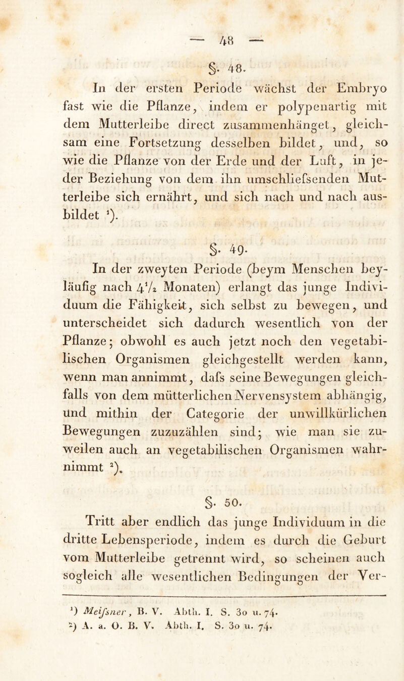 §. 48. In der ersten Periode wächst der Embryo fast wie die Pflanze , indem er polypenartig mit dem Mutterleibe direct zusammenhänget, gleich¬ sam eine Fortsetzung desselben bildet, und, so wie die Pflanze von der Erde und der Luft, in je¬ der Beziehung von dem ihn umschliefsenden Mut¬ terleibe sich ernährt, und sich nach und nach aus¬ bildet J). §. 4g. In der zweyten Periode (beym Menschen bey- läuflg nach 4V2. Monaten) erlangt das junge Indivi¬ duum die Fähigkeit, sich selbst zu bewegen, und unterscheidet sich dadurch wesentlich von der Pflanze; obwohl es auch jetzt noch den vegetabi¬ lischen Organismen gleichgestellt werden kann, wenn man annimmt, dafs seine Bewegungen gleich¬ falls von dem mütterlichen Nervensystem abhängig. Und mithin der Categorie der unwillkürlichen Bewegungen zuzuzählen sind; wie man sie zu¬ weilen auch an vegetabilischen Organismen wahr¬ nimmt 2)c §. 50. Tritt aber endlich das junge Individuum in die dritte Lebensperiode, indem es durch die Geburt vom Mutterleibe getrennt wird, so scheinen auch sogleich alle wesentlichen Bedingungen der Ver- x) Meißner, B. V. Abtli. I. S. 3o 11.74*