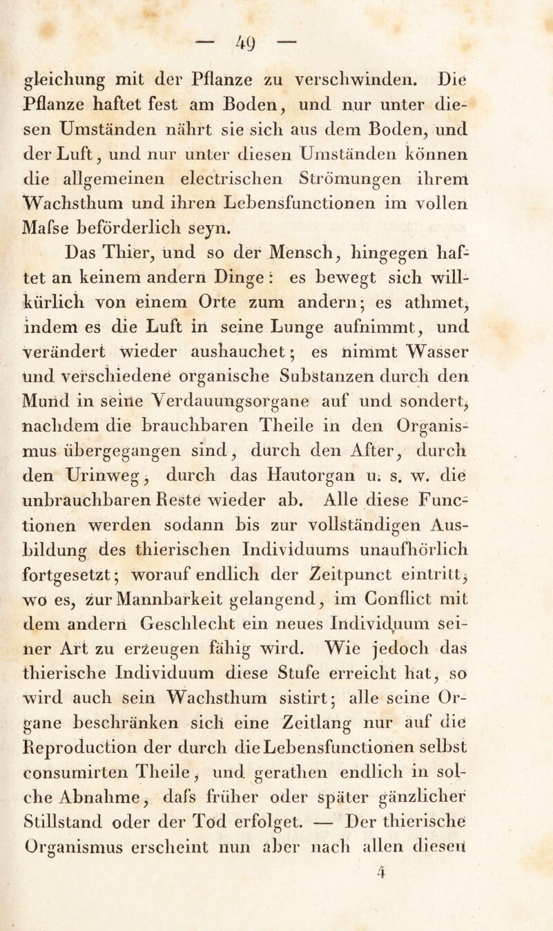 gleichung mit der Pflanze zu verschwinden. Die Pflanze haftet fest am Boden, und nur unter die¬ sen Umständen nährt sie sich aus dem Boden, und der Luft, und nur unter diesen Umständen können die allgemeinen electrischen Strömungen ihrem Wachsthum und ihren Lehensfunctionen im vollen Mafse beförderlich seyn. Das Thier, und so der Mensch, hingegen haf¬ tet an keinem andern Dinge : es bewegt sich will¬ kürlich von einem Orte zum andern; es athmet, indem es die Luft in seine Lunge aufnimmt, und verändert wieder aushauchet; es nimmt Wasser und verschiedene organische Substanzen durch den Mund in seine Verdauungsorgane auf und sondert, nachdem die brauchbaren Theile in den Organis¬ mus übergegangen sind, durch den After, durch den Urinweg, durch das Hautorgan u; s. w. die unbrauchbaren Beste wieder ab. Alle diese Func¬ tionen werden sodann bis zur vollständigen Aus¬ bildung des thierischen Individuums unaufhörlich fortgesetzt; worauf endlich der Zeitpunct eintritt$ wo es, zur Mannbarkeit gelangend, im Conflict mit dem andern Geschlecht ein neues Individuum sei¬ ner Art zu erzeugen fähig wird. Wie jedoch das thierische Individuum diese Stufe erreicht hat, so wird auch sein Wachsthum sistirt; alle seine Or¬ gane beschränken sich eine Zeitlang nur auf die Reproduction der durch die Lebensfunctionen selbst consumirten Theile, und gerathen endlich in sol¬ che Abnahme ^ clafs früher oder später gänzlicher Stillstand oder der Tod erfolget. — Der thierische Organismus erscheint nun aber nach allen diesen 4