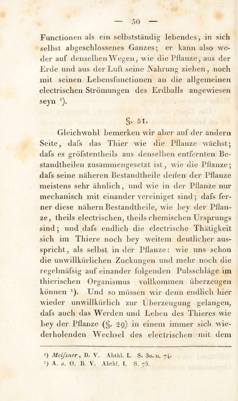 Functionen als ein selbstständig lebendes, in sich selbst abgeschlossenes Ganzes; er kann also we¬ der auf denselben Wegen, wie die Pflanze, aus der Erde und aus der Luft seine Nahrung ziehen , noch mit seinen Lebensfunctionen an die allgemeinen electrischen Strömungen des Erdballs angewiesen seyn 1). §. 51. Gleichwohl bemerken wir aber auf der andern Seite, dafs das Thier wie die Pflanze wächst; dafs es grÖfstentheils aus denselben entfernten Be- standtheilen zusammengesetzt ist^ wie die Pflanze; dafs seine näheren Bestandtheile denen der Pflanze meistens sehr ähnlich, und wie in der Pflanze nur mechanisch mit einander vereiniget sind; dafs fer¬ ner diese nähern Bestandtheile«, wie bey der Pflan¬ ze, theils electrischen, theils chemischen Ursprungs sind; und dafs endlich die electrische Thätigkeit sich im Thiere noch bey weitem deutlicher aus¬ spricht, als selbst in der Pflanze: wie uns schon die unwillkürlichen Zuckungen und mehr noch die regelmäfsig auf einander folgenden Pulsschläge im thierischen Organismus vollkommen überzeugen können 2), Und so müssen wir denn endlich hier wieder unwillkürlich zur Überzeugung gelangen, dafs auch das Werden und Leben des Thieres wie bey der Pflanze (§. 29) in einem immer sich wie¬ derholenden Wechsel des electrischen mit dem J) Meifsner r 13. V. Ablhl. I. S. 3o, u, 74. -) A. a. 0. 13, V. Abtlil. I. S. 75.