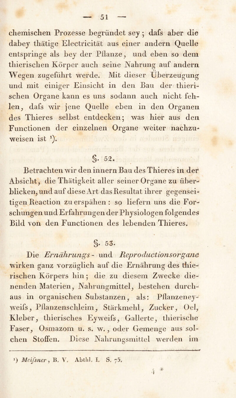 chemischen Prozesse begründet sey ; dafs aber die dabey thätige Electricität aus einer andern Quelle entspringe als bey der Pflanze, und eben so dem thierischen Körper auch seine Nahrung auf andern Wegen zugeführt werde. Mit dieser Überzeugung und mit einiger Einsicht in den Bau der thieri¬ schen Organe kann es uns sodann auch nicht feh¬ len, dafs wir jene Quelle eben in den Organen des Thieres selbst entdecken; was hier aus den Functionen der einzelnen Organe weiter nachzu- weisen ist *). §• 52. Betrachten wir den innern Bau des Thieres in der Absicht, die Thätigkeit aller seiner Organe zu über-* blicken, und auf diese Art das Resultat ihrer gegenseb tigen Reaction zu erspähen: so liefern uns die For¬ schungen und Erfahrungen der Physiologen folgendes Bild von den Functionen des lebenden Thieres. §• 53* Die Ernährungs - und Reproductionsorgerne wirken ganz vorzüglich auf die Ernährung des thie¬ rischen Körpers hin; die zu diesem Zwecke die¬ nenden Materien, Nahrungmittel, bestehen durch¬ aus in organischen Substanzen, als: Pflanzeney- weifs, Pflanzenschleim, Stärkmeld, Zucker, Oel, Kleber, thierisches Eyweifs, Gallerte, thierische Faser, Osmazom u. s. w., oder Gemenge aus sol¬ chen Stoffen. Diese Nahrungsmittel werden im - - i ■— -- ■■ ■■ - -—— — *) Meifsner, B, V, AbfcliJ. I. S. 75.