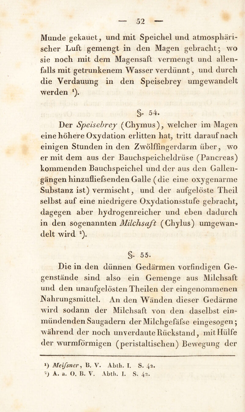 Munde gekauet, und mit Speichel und atmosphäri¬ scher Luft gemengt in den Magen gebracht; wo sie noch mit dem Magensaft vermengt und allen¬ falls mit getrunkenem Wasser verdünnt, und durch die Verdauung in den Speisebrey umgewandelt werden *). §. 54* Der Speisebrey (Chymus), welcher im Magen eine höhere Oxydation erlitten hat, tritt darauf nach einigen Stunden in den Zwölffingerdarm über, wo er mit dem aus der Bauchspeicheldrüse (Pancreas) kommenden Bauchspeichel und der aus den Gallen¬ gängen hinzufliefsenden Galle ( die eine oxygenarme Substanz ist) vermischt, und der aufgelöste Theil selbst auf eine niedrigere Oxydationsstufe gebracht, dagegen aber hydrogenreicher und eben dadurch in den sogenannten Milchsaft (Chylus) umgewan¬ delt wird *). §. 55. Die in den dünnen Gedärmen vorfindigen Ge¬ genstände sind also ein Gemenge aus Milchsaft und den unaufgelösten Theilen der eingenommenen Nahrungsmittel. An den Wänden dieser Gedärme wird sodann der Milchsaft von den daselbst ein- miindenden Saugadern der Milchgefäfse eingesogen; während der noch unverdaute Rückstand, mit Hülfe der wurmförmigen (peristaltischen) Bewegung der *) Meifsner, B. V. Abth. I. S. 42.