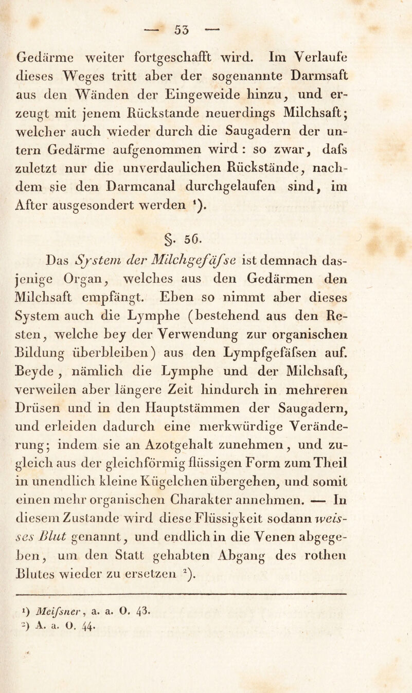 Gedärme weiter fortgeschafft wird. Im Verlaufe dieses Weges tritt aber der sogenannte Darmsaft aus den Wänden der Eingeweide hinzu, und er¬ zeugt mit jenem Rückstände neuerdings Milchsaft; welcher auch wieder durch die Saugadern der un¬ tern Gedärme aufgenommen wird : so zwar, dafs zuletzt nur die unverdaulichen Rückstände, nach¬ dem sie den Darmcanal durchgelaufen sind, im After ausgesondert werden *). §. 5(3. Das System der MilchgefäJse ist demnach das¬ jenige Organ, welches aus den Gedärmen den Milchsaft empfängt. Eben so nimmt aber dieses System auch die Lymphe (bestehend aus den Re¬ sten, welche bey der Verwendung zur organischen Bildung überbleiben) aus den Lympfgefäfsen auf. Beyde , nämlich die Lymphe und der Milchsaft, verweilen aber längere Zeit hindurch in mehreren Drüsen und in den Hauptstämmen der Saugadern, und erleiden dadurch eine merkwürdige Verände- rung; indem sie an Azotgehalt zunehmen, und zu¬ gleich aus der gleichförmig flüssigen Form zumTheil in unendlich kleine Kügelchen übergehen, und somit einen mehr organischen Charakter annehmen. — In diesem Zustande wird diese Flüssigkeit sodann weis- ses Blut genannt, und endlich in die Venen abgege¬ ben, um den Statt gehabten Abgang des rothen Blutes wieder zu ersetzen 2). 0 Meifstier, a. a. O. 43« -) A. a. O. 44*