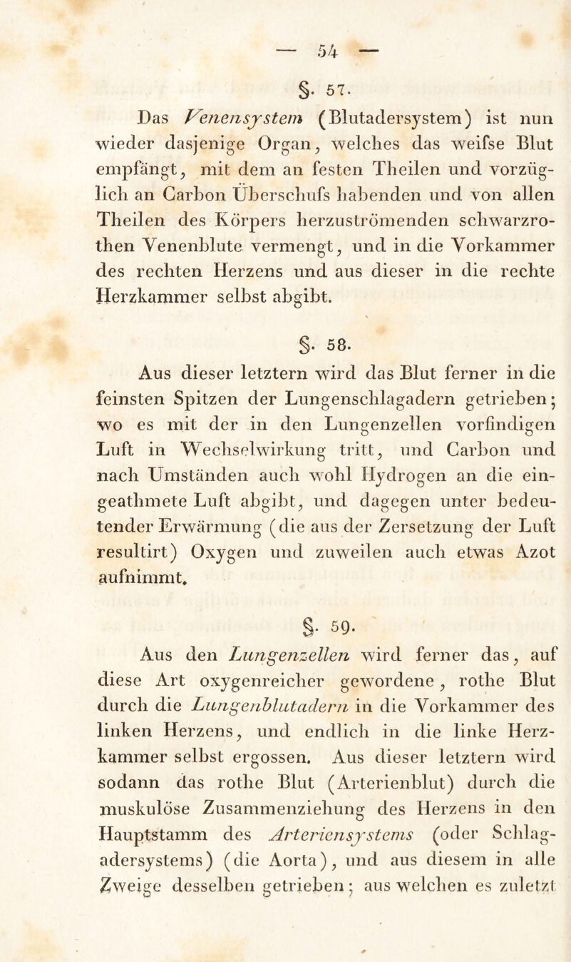 §• 57. Das treuen System (Blutadersystem) ist nun wieder dasjenige Organ , welches das weifse Blut empfängt, mit dem an festen Theilen und vorzüg¬ lich an Carbon Überschufs habenden und von allen Theilen des Körpers herzuströmenden schwarzro- then Venenblute vermengt, und in die Vorkammer des rechten Herzens und aus dieser in die rechte Herzkammer selbst abgibt. % §. 58. Aus dieser letztem wird das Blut ferner in die feinsten Spitzen der Lungenschlagadern getrieben; wo es mit der in den Lungenzellen vorfindigen Luft in Wechselwirkung tritt, und Carbon und nach Umständen auch wohl Hydrogen an die ein- geathmete Luft abgibt, und dagegen unter bedeu¬ tender Erwärmung (die aus der Zersetzung der Luft resultirt) Oxygen und zuweilen auch etwas Azot aufnimmt, §. 5Q. Aus den Lungenzellen wird ferner das, auf diese Art oxygenreicher gewordene, rothe Blut durch die Lungenblutadern in die Vorkammer des linken Herzens, und endlich in die linke Herz¬ kammer selbst ergossen. Aus dieser letztem wird sodann das rothe Blut (Arterienblut) durch die muskulöse Zusammenziehung des Herzens in den Hauptstamm des Arteriensystems (oder Schlag¬ adersystems) (die Aorta), und aus diesem in alle Zweige desselben getrieben; aus welchen es zuletzt