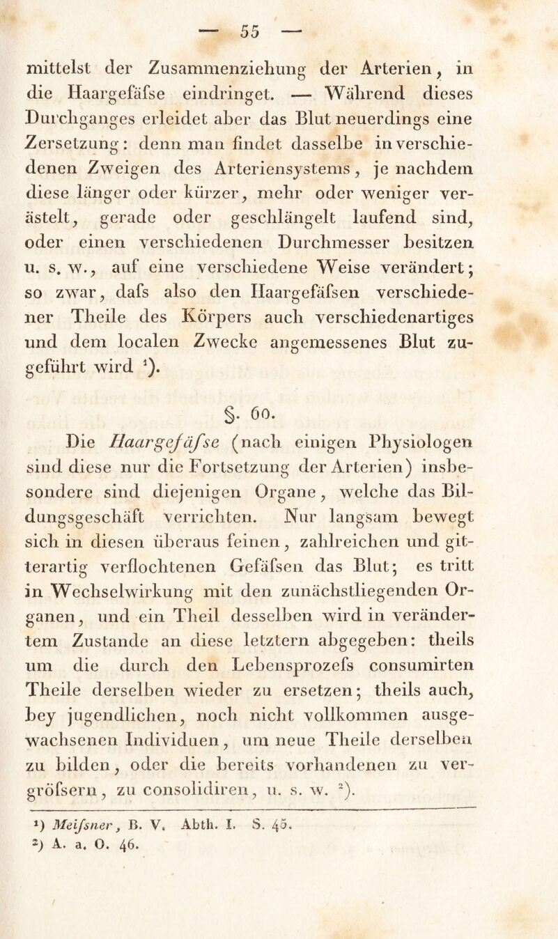 die Haargefäfse eindringet. — Während dieses Durchganges erleidet aber das Blut neuerdings eine Zersetzung: denn man findet dasselbe in verschie¬ denen Zweigen des Arteriensystems, je nachdem diese länger oder kürzer, mehr oder weniger ver¬ ästelt, gerade oder geschlängelt laufend sind, oder einen verschiedenen Durchmesser besitzen u. s. w., auf eine verschiedene Weise verändert; so zwar, dafs also den Ilaargefäfsen verschiede¬ ner Theile des Körpers auch verschiedenartiges und dem localen Zwecke angemessenes Blut zu¬ geführt wird 1). §. 60. Die Haargefäfse (nach einigen Physiologen sind diese nur die Fortsetzung der Arterien) insbe¬ sondere sind diejenigen Organe, welche das Bil¬ dungsgeschäft Verrichten. Nur langsam bewegt sich in diesen überaus feinen, zahlreichen und git¬ terartig verflochtenen Gefäfsen das Blut; es tritt in Wechselwirkung mit den zunächstliegenden Or¬ ganen, und ein Theil desselben wird in veränder¬ tem Zustande an diese letztem abgegeben: theils um die durch den Lebensprozefs consumirten Theile derselben wieder zu ersetzen; theils auch, bey jugendlichen, noch nicht vollkommen ausge¬ wachsenen Individuen, um neue Theile derselben zu bilden, oder die bereits vorhandenen zu ver~ gröfsern, zu consolidiren, u. s. w. 2). J) Meifsner, B. V, Abth. I. S. ^5. A. a. O. 46.