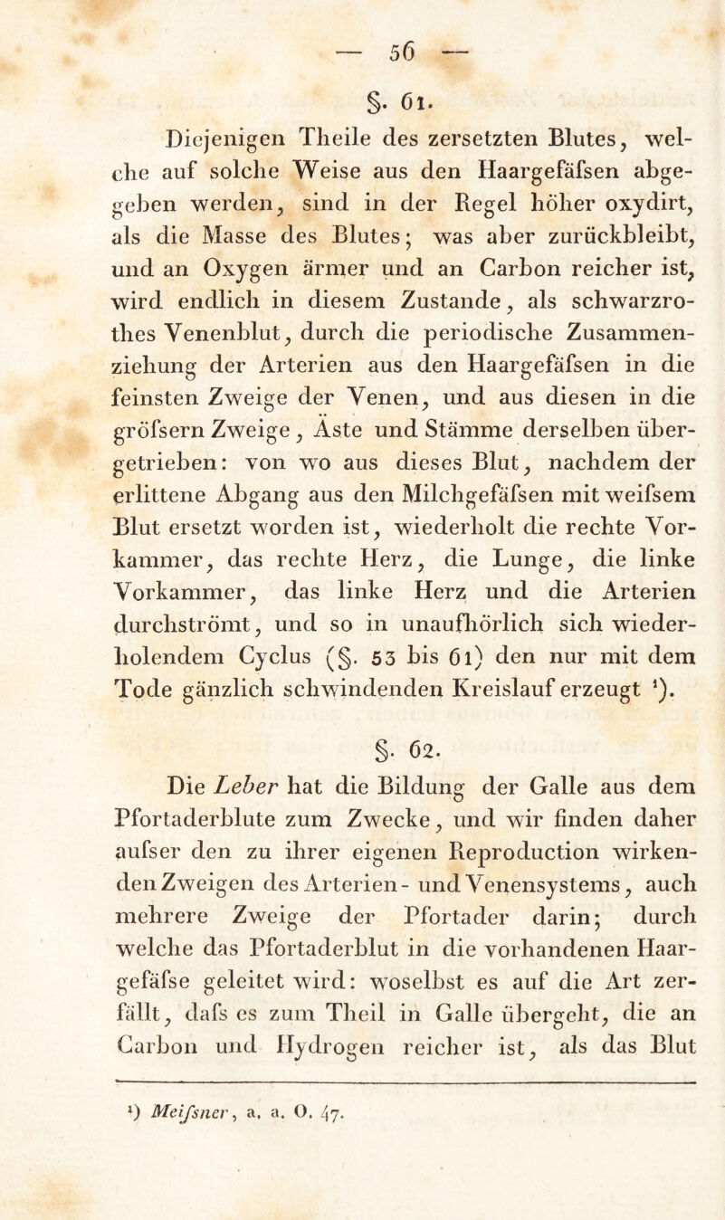 §. 6l. Diejenigen Theile des zersetzten Blutes, wel¬ che auf solche Weise aus den Haargefäfsen abge¬ geben werden, sind in der Regel höher oxydirt, als die Masse des Blutes; was aber zurückbleibt, und an Oxygen ärmer und an Carbon reicher ist, wird endlich in diesem Zustande, als schwarzro- tlies Venenblut, durch die periodische Zusammen¬ ziehung der Arterien aus den Haargefäfsen in die feinsten Zweige der Venen, und aus diesen in die gröfsern Zweige , Äste und Stämme derselben über¬ getrieben: von wo aus dieses Blut, nachdem der erlittene Abgang aus den Milchgefäfsen mit weifsem Blut ersetzt worden ist, wiederholt die rechte Vor¬ kammer, das rechte Herz, die Lunge, die linke Vorkammer, das linke Herz und die Arterien durchströmt, und so in unaufhörlich sich wieder¬ holendem Cyclus (§. 53 bis 6l) den nur mit dem Tode gänzlich schwindenden Kreislauf erzeugt *). §. 62. Die Leber hat die Bildung der Galle aus dem Pfortaderblute zum Zwecke, und wir finden daher aufs er den zu ihrer eigenen Reproduction wirken¬ den Zweigen des Arterien- und Venensystems, auch mehrere Zweige der Pfortader darin* durch welche das Pfortaderblut in die vorhandenen Haar- gefäfse geleitet wird: woselbst es auf die Art zer¬ fällt, dafs es zum Theil in Galle übergeht, die an Carbon und Hydrogen reicher ist, als das Blut