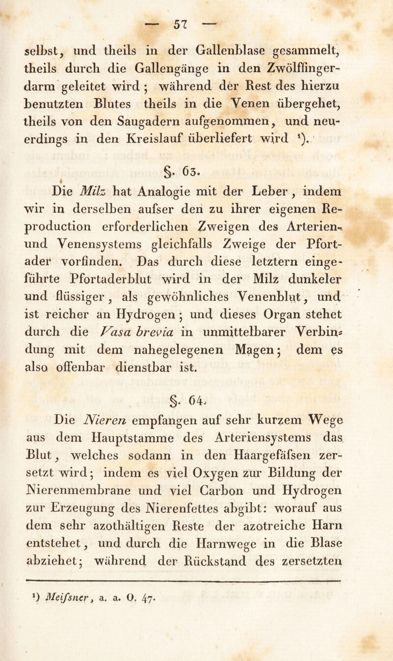 selbst, und theils in der Gallenblase gesammelt, theils durch die Gallengänge in den Zwölffinger¬ darm geleitet wird ; während der Rest des hierzu benutzten Blutes theils in die Venen übergehet, theils von den Saugadern aufgenommen, und neu¬ erdings in den Kreislauf überliefert wird *). §. Ö3. t Die Milz hat Analogie mit der Leber, indem wir in derselben aufser den zu ihrer eigenen Re- production erforderlichen Zweigen des Arterien-, und Venensystems gleichfalls Zweige der Pfort¬ ader vorfinden. Das durch diese letztem einge¬ führte Pfortaderblut wird in der Milz dunkeier und flüssiger, als gewöhnliches Venenblut, und ist reicher an Hydrogen • und dieses Organ stehet durch die Vasa brevia in unmittelbarer Verbin¬ dung mit dem nahegelegenen Magen; dem es also offenbar dienstbar ist. §. 64, Die Nieren empfangen auf sehr kurzem Wege aus dem Hauptstamme des Arteriensystems das Blut, welches sodann in den Haargefäfsen zer¬ setzt wird; indem es viel Oxygen zur Bildung der Nierenmembrane und viel Carbon und Hydrogen zur Erzeugung des Nierenfettes abgibt: worauf aus dem sehr azothältigen Reste der azotreiche Harn entstehet, und durch die Harnwege in die Blase abziehet; während der Rückstand des zersetzten