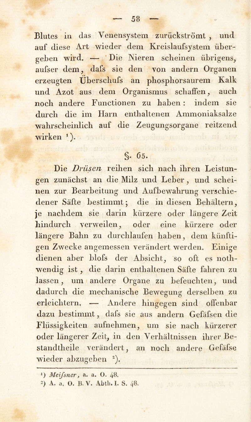 Blutes in das Venensystem zuriickströmt , und auf diese Art wieder dem Kreislaufsystem über¬ geben wird. — Die Nieren scheinen übrigens, aufser dem, dafs sie den von andern Organen erzeugten TJberschufs an phosphorsaurem Kalk und Azot aus dem Organismus schaffen, auch noch andere Functionen zu haben : indem sie durch die im Harn enthaltenen Ammoniaksalze wahrscheinlich auf die Zeugungsorgane reitzend wirken 1). §. 65. Die Drüsen reihen sich nach ihren Leistun¬ gen zunächst an die Milz und Leber, und schei¬ nen zur Bearbeitung und Aufbewahrung verschie¬ dener Säfte bestimmt; die in diesen Behältern, je nachdem sie darin kürzere oder längere Zeit hindurch verweilen, oder eine kürzere oder längere Bahn zu durchlaufen haben, dem künfti¬ gen Zwecke angemessen verändert werden. Einige dienen aber blofs der Absicht, so oft es noth- wendig ist, die darin enthaltenen Säfte fahren zu lassen, um andere Organe zu befeuchten, und dadurch die mechanische Bewegung derselben zu erleichtern, — Andere hingegen sind offenbar dazu bestimmt, dafs sie aus andern Gefäfsen die Flüssigkeiten aufnehmen, um sie nach kürzerer oder längerer Zeit, in den Verhältnissen ihrer Be- standtheile verändert, an noch andere Gefäfse wieder abzugeben 2), *) Meifsner, a. a. O. 48. ~) A. a. O. B. V. Abtli. I. S. 48,