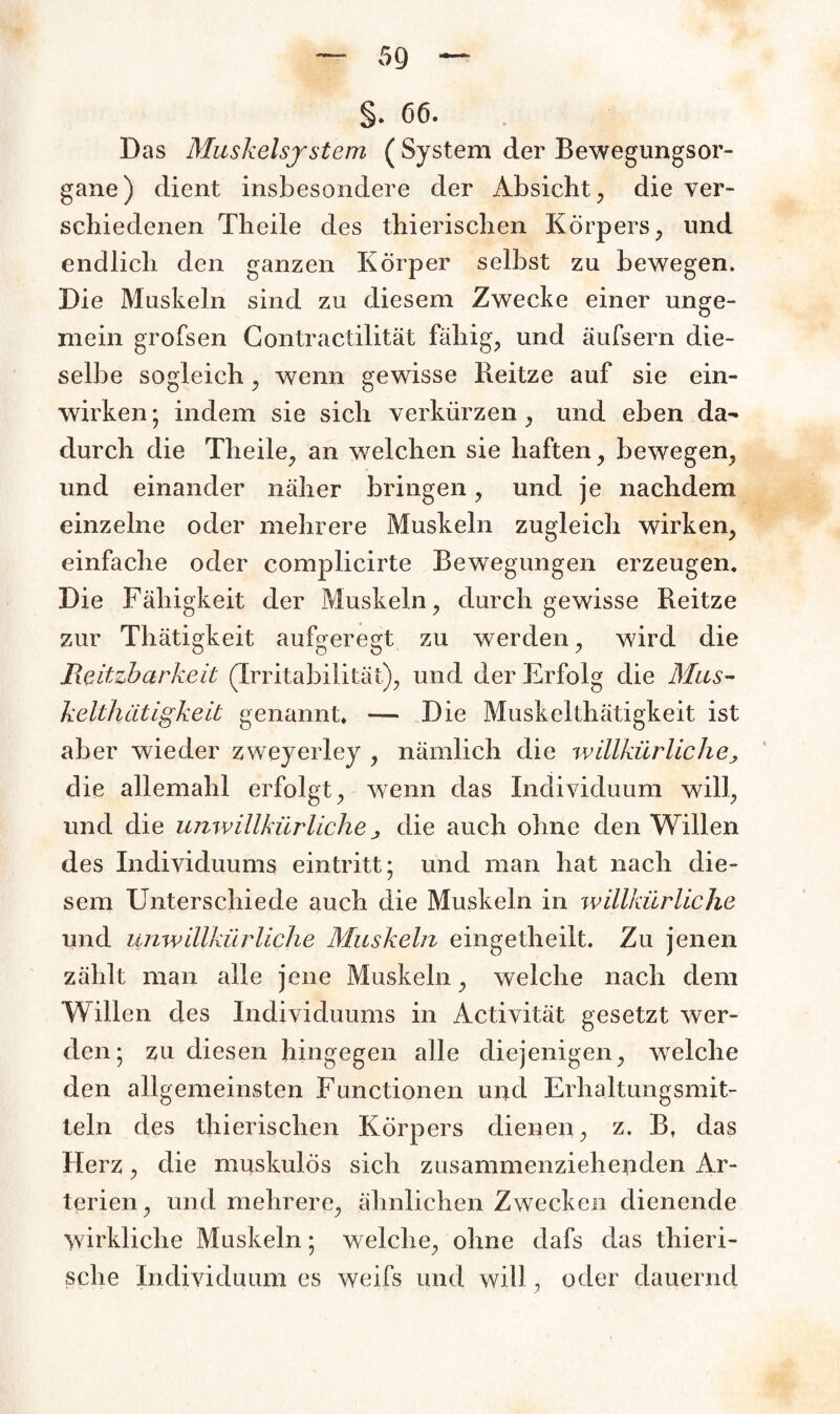 §. 66. Das Muskelsystem ( System der Bewegungsor¬ gane) dient insbesondere der Absicht, die ver¬ schiedenen Theile des thierischen Körpers , und endlich den ganzen Körper selbst zu bewegen. Die Muskeln sind zu diesem Zwecke einer unge¬ mein grofsen Contractilität fähige und äufsern die¬ selbe sogleich, wenn gewisse Reitze auf sie ein¬ wirken ; indem sie sich verkürzen, und eben da¬ durch die Theile, an welchen sie haften, bewegen, und einander näher bringen, und je nachdem einzelne oder mehrere Muskeln zugleich wirken, einfache oder complicirte Bewegungen erzeugen. Die Fähigkeit der Muskeln, durch gewisse Reitze zur Tliätigkeit aufgeregt zu werden, wird die Reizbarkeit (Irritabilität), und der Erfolg die Mus- kelthätigkeit genannt. — Die Muskelthätigkeit ist aber wieder zweyerley , nämlich die willkürliche> die allemahl erfolgt, wenn das Individuum will, und die unwillkürliche j die auch ohne den Willen des Individuums eintritt; und man hat nach die¬ sem Unterschiede auch die Muskeln in willkürliche und unwillkürliche Muskeln eingetheilt. Zu jenen zählt man alle jene Muskeln, welche nach dem Willen des Individuums in Activität gesetzt wer¬ den; zu diesen hingegen alle diejenigen, welche den allgemeinsten Functionen und Erhaltungsmit¬ teln des thierischen Körpers dienen, z. B, das Herz, die muskulös sich zusammenziehenden Ar¬ terien, und mehrere, ähnlichen Zwecken dienende wirkliche Muskeln; welche, ohne dafs das thieri- sche Individuum es weifs und will, oder dauernd