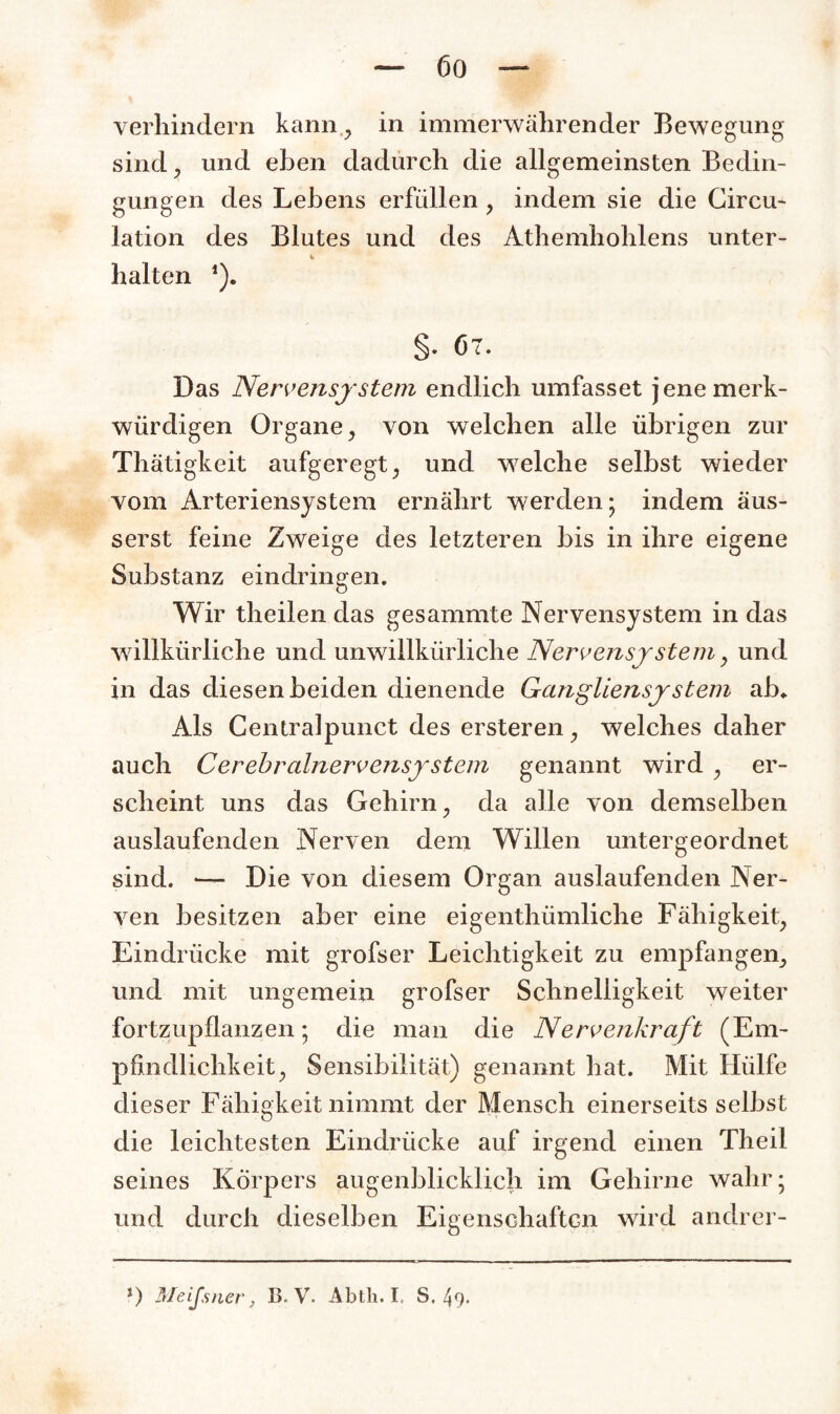 verhindern kann , in immerwährender Bewegung sind, und eben dadurch die allgemeinsten Bedin¬ gungen des Lebens erfüllen, indem sie die Circu- lation des Blutes und des Athemhohlens unter- halten ,). §- 67. Das Nervensystem endlich umfasset jene merk¬ würdigen Organe, von welchen alle übrigen zur Thätigkeit aufgeregt, und welche selbst wieder vom Arteriensystem ernährt werden; indem äus- serst feine Zweige des letzteren bis in ihre eigene Substanz eindringen. Wir theilen das gesammte Nervensystem in das willkürliche und unwillkürliche Nervensystem, und in das diesen beiden dienende Ganglien System ab* Als Centralpunct des ersteren, welches daher auch Cerebralnervensystem genannt wird , er¬ scheint uns das Gehirn, da alle von demselben auslaufenden Nerven dem Willen untergeordnet sind. — Die von diesem Organ auslaufenden Ner¬ ven besitzen aber eine eigenthümliche Fähigkeit, Eindrücke mit grofser Leichtigkeit zu empfangen, und mit ungemein grofser Schnelligkeit weiter fortzupflanzen; die man die Nervenkraft (Em¬ pfindlichkeit, Sensibilität) genannt hat. Mit Hülfe dieser Fähigkeit nimmt der Mensch einerseits selbst die leichtesten Eindrücke auf irgend einen Theil seines Körpers augenblicklich im Gehirne wahr; und durch dieselben Eigenschaften wird andrer-