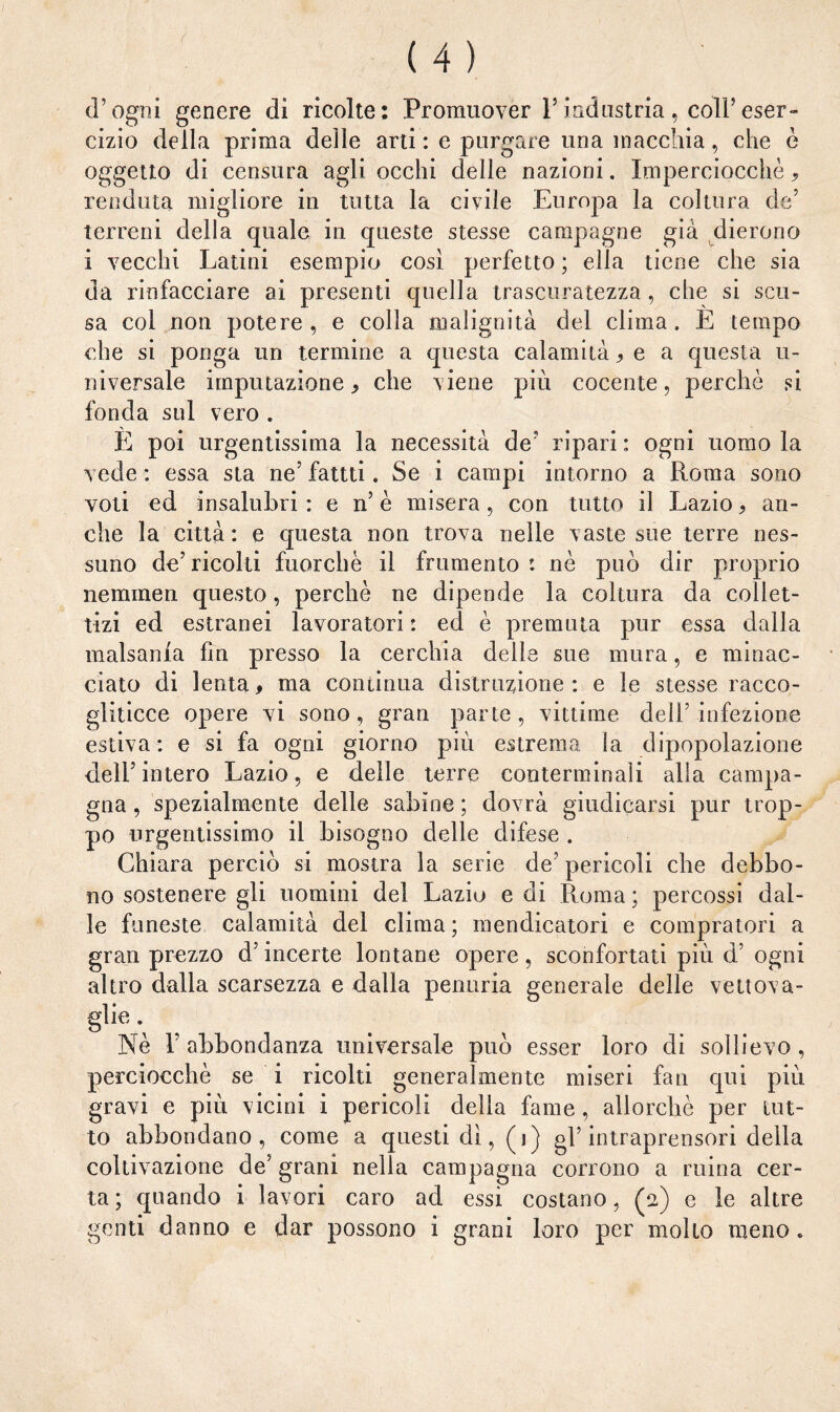 d’ogni genere di ricolte: Promuover l’industria , coll’eser¬ cizio della prima delle arti : e purgare una macchia, che è oggetto di censura agli occhi delle nazioni. Imperciocché, venduta migliore in tutta la civile Europa la coltura de’ terreni della quale in queste stesse campagne già dierono i vecchi Latini esempio così perfetto ; ella tiene che sia da rinfacciare ai presenti quella trascuratezza , che si scu¬ sa col non potere, e colla malignità del clima. E tempo che si ponga un termine a questa calamità > e a questa u- niversale imputazione* che viene più cocente, perchè si fonda sul vero . E poi urgentissima la necessità de’ ripari : ogni uomo la vede : essa sta ne5 fatui. Se i campi intorno a Roma sono voti ed insalubri : e ri è misera, con tutto il Lazio, an¬ che la città: e questa non trova nelle vaste sue terre nes¬ suno de’ricolti fuorché il frumento: nè può dir proprio neminen questo, perchè ne dipende la coltura da collet¬ tizi ed estranei lavoratori : ed è premuta pur essa dalla malsania fin presso la cerchia delle sue mura, e minac¬ ciato di lenta, ma continua distruzione: e le stesse racco¬ gliticce opere vi sono, gran parte, vittime deir infezione estiva: e si fa ogni giorno più estrema la dipopolazione dell’intero Lazio, e delle terre conterminali alla campa¬ gna, spezialmente delle sabine; dovrà giudicarsi pur trop¬ po urgentissimo il bisogno delle difese . Chiara perciò si mostra la serie de’ pericoli che debbo¬ no sostenere gli uomini dei Lazio e di Roma ; percossi dal¬ le funeste calamità del clima ; mendicatovi e compratori a gran prezzo d’incerte lontane opere, sconfortati più d’ ogni altro dalla scarsezza e dalla penuria generale delle vettova¬ glie . Nè l’abbondanza universale può esser loro di sollievo, perciocché se i ricolti generalmente miseri fan qui più. gravi e più vicini i pericoli delia fame , allorché per tut¬ to abbondano, come a questi dì, (i) gl’ intraprensori della coltivazione de’ grani nella campagna corrono a mina cer¬ ta ; quando i lavori caro ad essi costano, (2) e le altre genti danno e dar possono i grani loro per molto meno.