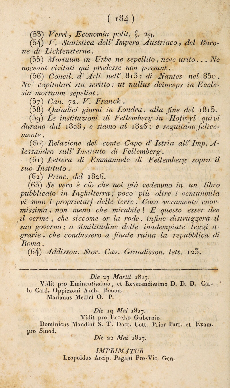 ( »84 ) (53) Verri, Economia polii. §. 29. (54) V. Statistica dell3 Impero Austriaco.? del Baro¬ ne di Licktensterne. (55) Mortuum in Urbe ne sepellito, neve mito. . . Ne noceant civitati qui prodesse non possimi, (56) Condì, d3 A rii nell3 813; di Nantes nel 85o , NeJ capitolari sta scritto : ut nullus deinceps in Eccle¬ sia mortuum sepeliat. (57) Cari. 72. V. Franck . (58) Quindici giorni in Londra, alla fine del 1815. (59) Le instituzioni di Fellemi)erg in Hofwjl quivi durano dal 1808* e siamo al 1826; e seguitano felice¬ mente . (60) Relazione del conte Capo di Istria all3 Imp. A- lessandro sull3 Instituto di Fellemi?ersr. C) (61) Lettera di Emmanuele di Fellemberg sopra il suo Insti luto . (62) Brine, del 1826. (63) Se vero è ciò che noi già vedemmo in un libro pubblicato in Inghilterra; poco piu oltre i ventunmila vi sono i proprietarj delle terre . Cosa, veramente enor¬ missima, non meno che mirabile ! E questo esser dee il verme , che siccome or la rode, infine distruggerà il suo governo; a similitudine delle inadempiute leggi a- grarie > che condussero a finale ruina la repubblica di Roma. (64) Addisson. Stor. Cav. Grandisson. lett. 123. Die l'j Martii 1827. Vidit prò Eminentissimo, et Reverendissimo D. D. D. Car¬ lo Card* Oppizzoni Ardi. Bonon. Marianus Medici O. P. Die 19 Mai 1827. Vidit prò Eccelso Gubernio Dominicus Mandini' S. T. Doct. Colt. Prior Parr. et Esani, prò Sinod. Die 22 Mai 1827. IMPRIMATUR Leopoldus Arcip. Pagani Pro-Vie, Gert.