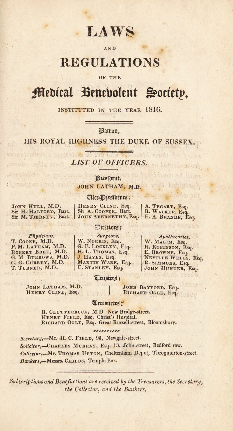 LAWS AND REGULATIONS OF THE iHebtcal Benebolent §?>octet£, INSTITUTED IN THE YEAR 1816. Patron, HIS ROYAL HIGHNESS THE DUKE OF SUSSEX. LIST OF OFFICERS. John Hull, M.D. Sir H. Halford, Bart. Sir M. Tierney, Bart. Physicians. T. Cooke, M.D. P. M. Latham, M.D. Robert Bree, M.D. G. M Burrows, M.D. G. G. Currey, M.D. T. Turner, M.D. p^faent, JOHN LATHAM* M.D. ffifce^esltJentst Henry Cline, Esq. Sir A. Cooper, Bart. John Abernethy, Esq. Directors!; Surgeons. W. Norris, Esq. G. F. Lockley, Esq. H. L. Thomas, Esq. J. Hayes, Esq. Martin Ware, Esq. E. Stanley, Esq. trustee# * A. Tegart, Esq. R. Walker, Esq. E. A. Brande, Esq. Apothecaries. W. Malim, Esq. H. Robinson, Esq. E. Browne, Esq. Neville Wells, Esq, R. Simmons, Esq. John Hunter, Esq. John Latham, M.D. l John Bayford, Esq. Henry Cline, Esq. | Richard Ogle, Esq? treasurers’ f R. Clutterbuck, M.D. New Bridge-street. Henry Field, Esq. Christ's Hospital. Richard Ogle, Esq. Great Russell-street, Bloomsbury, Secretary,-?-Mr. H. C. Field, 95, Newgate-street. Solicitor,—Charles Murray, Esq. 13, John-street, Bedford row. Collector,—Mr. Thomas Upton, Cheltenham Depot, Tbrogmorton-street, Bankers,—Messrs. Childs, Temple Bar. Subscriptions and, Benefactions are received by the Treasurers, the Secretary, the Collector, and the Bankers,