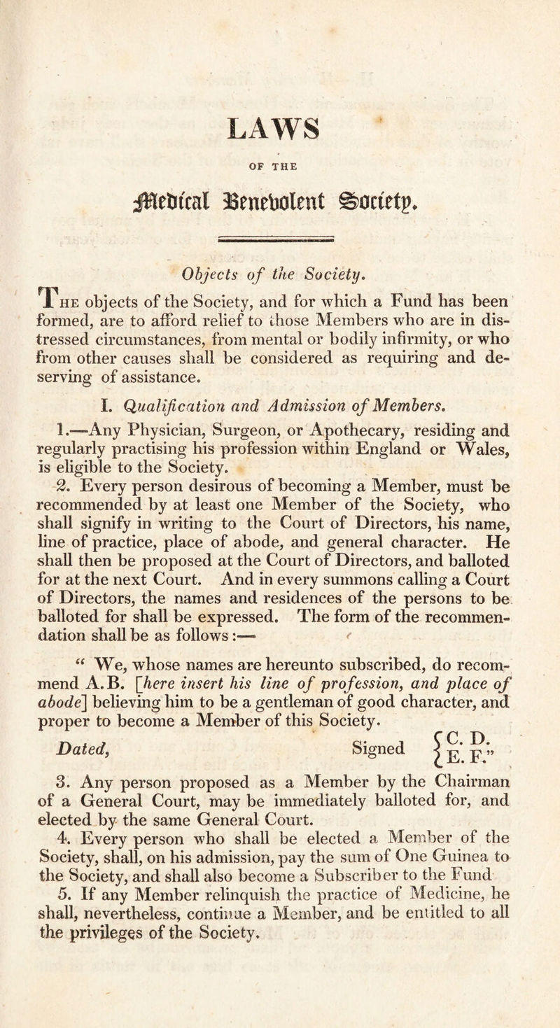 OF THE jWelnxal Benebolent ©ocietp. Objects of the Society. The objects of the Society, and for which a Fund has been formed, are to afford relief to those Members who are in dis¬ tressed circumstances, from mental or bodily infirmity, or who from other causes shall be considered as requiring and de¬ serving of assistance. I. Qualification and Admission of Members, 1. *—Any Physician, Surgeon, or Apothecary, residing and regularly practising his profession within England or Wales, is eligible to the Society. 2. Every person desirous of becoming a Member, must be recommended by at least one Member of the Society, who shall signify in writing to the Court of Directors, his name, line of practice, place of abode, and general character. He shall then be proposed at the Court of Directors, and balloted for at the next Court. And in every summons calling a Court of Directors, the names and residences of the persons to be balloted for shall be expressed. The form of the recommen¬ dation shall be as follows< “ We, whose names are hereunto subscribed, do recom¬ mend A.B. [here insert his line of profession, and place of abode] believing him to be a gentleman of good character, and proper to become a Member of this Society. Dated, Signed 3. Any person proposed as a Member by the Chairman of a General Court, may be immediately balloted for, and elected by the same General Court. 4. Every person who shall be elected a Member of the Society, shall, on his admission, pay the sum of One Guinea to the Society, and shall also become a Subscriber to the Fund 5. If any Member relinquish the practice of Medicine, he shall, nevertheless, continue a Member, and be entitled to all the privileges of the Society. C. D. E. F.”