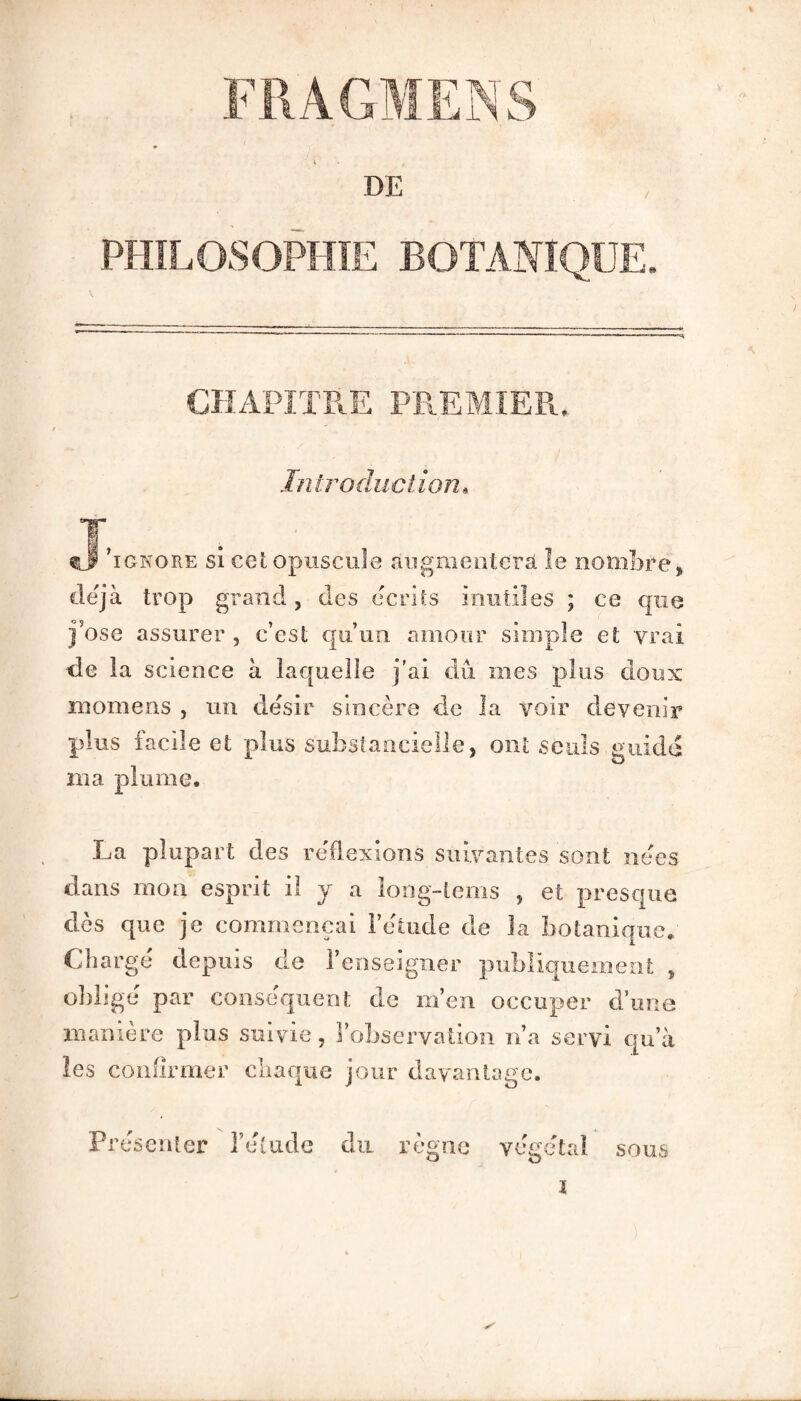 PHILOSOPHIE BOTANIQUE. CHAPITRE PREMIER. Introduction4 ignore si cet opuscule augmentera le nombre* déjà trop grand, des écrits inutiles ; ce que j’ose assurer , c’est qu’un amour simple et vrai de la science à laquelle j’ai dû mes plus doux roomens , un désir sincère de la voir devenir plus facile et plus substantielle, ont seuls guide rua plume, La plupart des réflexions suivantes sont nées dans mon esprit il y a long-tems , et presque dès que je commençai l’étude de la botanique. Chargé depuis de l’enseigner publiquement , obligé par conséquent de m’en occuper d’une manière plus suivie, l’observation n’a servi qu’à les confirmer chaque jour davantage. Présenter l’étude du règne végétal sous