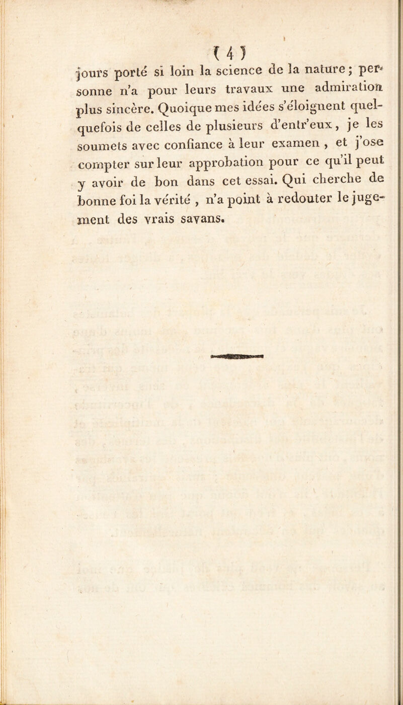 U) jours porté si loin la. science ce ia. nature, per- sonne n7a pour leurs travaux une adnin atiou plus sincère. Quoique mes idees s eioignent quel quefois de celles de plusieurs d’entr’eux, je les soumets avec confiance à leur examen , et j ose compter sur leur approbation pour ce qu il peut y avoir de bon dans cet essai. Qui cherche de bonne foi la vérité , n’a point à redouter le juge¬ ment des vrais savans.