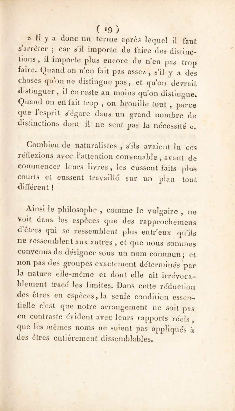 ( *9 ) » Il y a donc un terme après lequel il faut s’arrêter ; car s’il importe de faire des distinc¬ tions , il importe plus encore de n’en pas trop faire. Quand on n’en fait pas assez , s’il y a des choses qu’on ne distingue pas, et qu’on devrait distinguer , il en reste au moins qu’on distingue. Quand on en iait trop , on brouille tout , oarce que 1 esprit s’égare dans un grand nombre de distinctions dont il ne sent pas la nécessite «, Combien de naturalistes , s’ils avaient lu ces réflexions avec l’attention convenable , avant de commencer leurs livres , les eussent faits plus courts et eussent travaille sur un plan tout different ! Ainsi le philosophe , comme le vulgaire , ne voit dans les espèces que des rapprochemens d’êtres qui se ressemblent plus entr’enx qu’ils ne ressemblent aux autres , et que nous sommes convenus de désigner sous un nom commun; et non pas des groupes exactement déterminés par la natuie elle-même et dont elle ait irrévoca¬ blement tracé les limites. Dans cette réduction des etres en especes, la seule condition essen¬ tielle c’est que notre arrangement ne soit pas en contraste évident avec leurs rapports réels , que les mêmes noms ne soient pas appliqués à des êtres entièrement dissemblables.