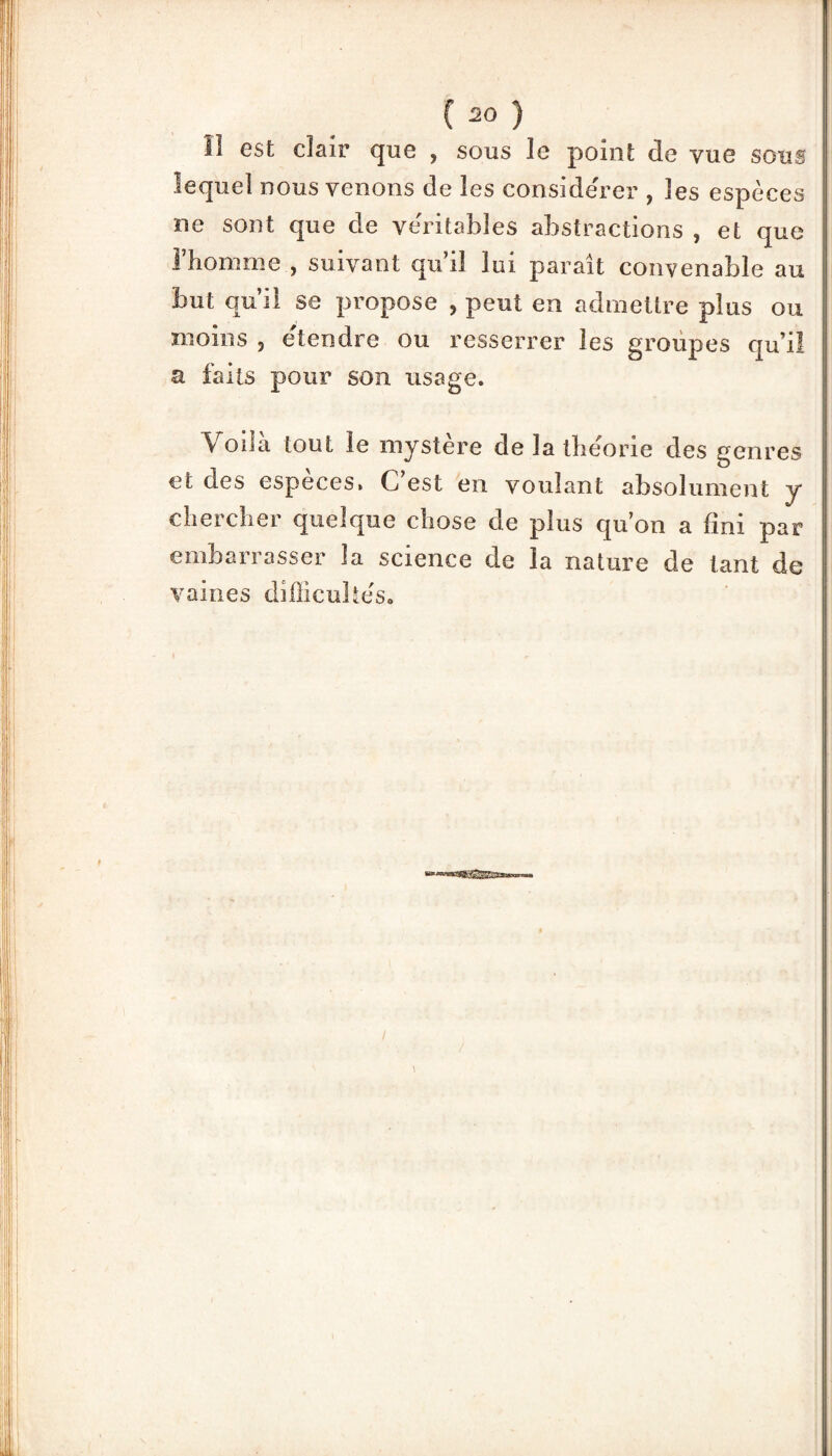 11 est clair que 5 sous le point de vue sous lequel nous venons de les considérer , les espèces ne sont que de véritables abstractions , et que l’homme , suivant qu i! lui parait convenable au but qu’il se propose , peut en admettre plus ou moins 3 etendre ou resserrer les groupes qu’il a faits pour son usage. Voila tout le mystère de la théorie des genres et des especes. C’est en voulant absolument y chercher quelque chose de plus qu’on a fini par embarrasser la science de la nature de tant de vaines diffîcuhéso \