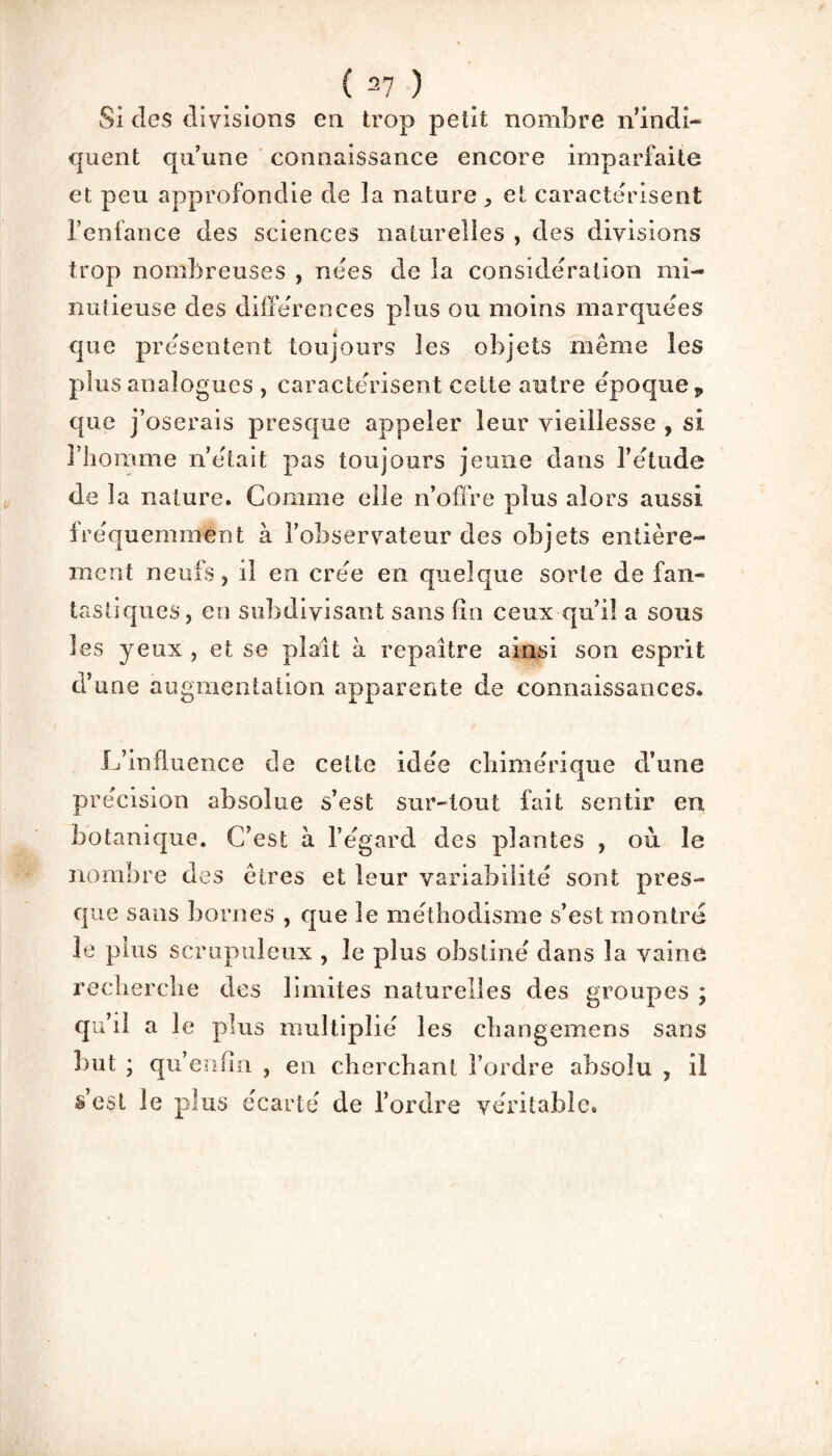 Si des divisions en trop petit nombre n’indi¬ quent qu’une connaissance encore imparfaite et peu approfondie de la natureet caractérisent l’enfance des sciences naturelles , des divisions trop nombreuses , nées de la considération mi¬ nutieuse des différences plus ou moins marquées que présentent toujours les objets même les plus analogues , caractérisent celte autre époque p que j’oserais presque appeler leur vieillesse , si l’homme n’était pas toujours jeune dans l’étude de la nature. Comme elle n’offre plus alors aussi fréquemment à l’observateur des objets entière¬ ment neufs, il en créé en quelque sorte de fan¬ tastiques , en subdivisant sans fin ceux qu’l! a sous les yeux , et se plaît à repaître ainsi son esprit d’une augmentation apparente de connaissances. L’influence de cette idée chimérique d’une précision absolue s’est sur-tout fait sentir en botanique. C’est à l’egard des plantes , où le nombre des êtres et leur variabilité sont pres¬ que sans bornes , que le méthodisme s’est montre le plus scrupuleux , le plus obstiné dans la vaine recherche des limites naturelles des groupes ; qu’il a le plus multiplié les changemens sans but ; qu’enfui , en cherchant l’ordre absolu , il s’est le plus écarté de l’ordre véritable.