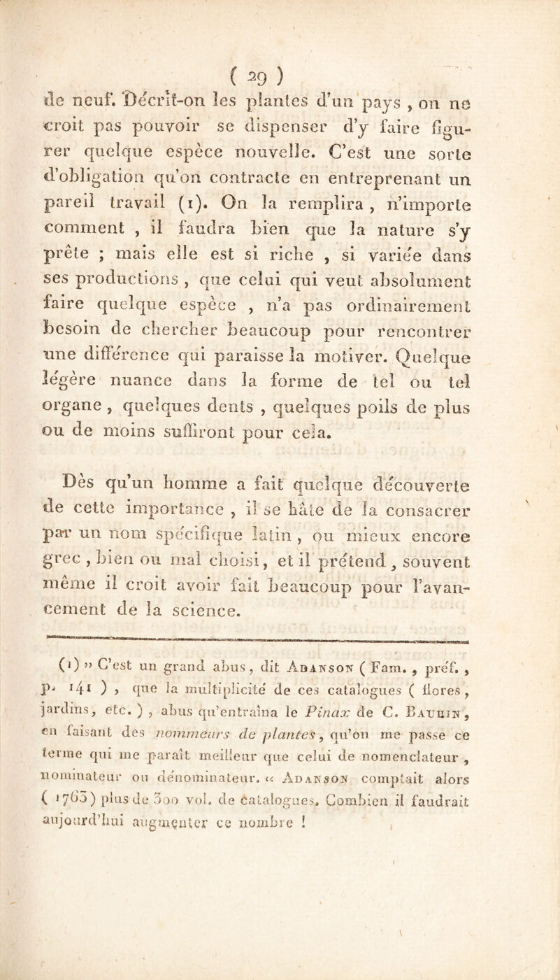 de neuf. ’Oeenî-on les plantes d’un pays , on no croit pas pouvoir se dispenser d’y faire figu¬ rer quelque espèce nouvelle. C’est une sorte d’obligation qu’on contracte en entreprenant un pareil travail (i). On la remplira , n’importe comment , il faudra bien que la nature s’y prête ; mais elle est si riche , si variée dans ses productions , que celui qui veut absolument faire quelque espèce , n’a pas ordinairement besoin de chercher beaucoup pour rencontrer une différence qui paraisse la motiver. Quelque légère nuance dans la forme de tel ou tel organe , quelques dents , quelques poils de plus ou de moins suffiront pour cela. Dès qu’un homme a fait quelque decouverte de cette importance , il se hâte de ïa consacrer par un nom spécifique latin , ou mieux encore grec , bien ou mal choisi, et il prétend , souvent même il croit avoir fait beaucoup pour F avan¬ cement de la science. (0 ” C’est un grand abus, dit Abansotï ( Fam. , pref. , jn ï/fi ) , que Ja multiplicité de ces catalogues ( flores, jardins, etc. ) , abus qu’entraîna le Pinax de C. Baijhih , €n disant des nomme ai's de plantes, qu’on me passe ce terme qui me paraît meilleur que celui de nomenclateur , dominateur ou dénominateur, « Adakson comptait alors ( 17^5 ) plus de 3oo vol. de Catalogues. Combien il faudrait aujourd’hui augmenter nombre !