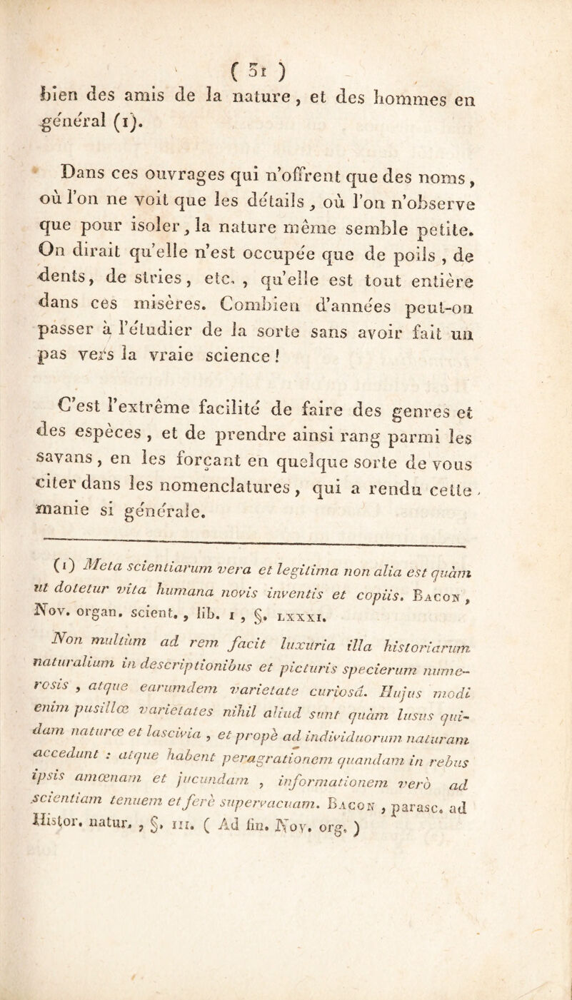 (50 bien des amis de la nature, et des hommes en général (i). Dans ces ouvrages qui n’offrent que des noms , ou Ion ne voit que les details , où l’on n’observe que pour isoler, la nature même semble petite. On dirait qu elle n’est occupée que de poils , de dents, de stries, etc, , qu’elle est tout entière dans ces misères. Combien d’années peul-ou passer à l’étudier de la sorte sans avoir fait un pas vers la vraie science ! C est l’extrême facilité de faire des genres et des espèces , et de prendre ainsi rang parmi les savans , en les forçant en quelque sorte de vous citer dans les nomenclatures , qui a rendu cette > manie si générale. (i) Meta scientiarum ver a et légitima non alia est quàm ni dotetur vita Humana nom inventis et copiis. Bacon , ISov. organ. scient. , lib. i , §, lxxxi. Non multüm ad rem facit luxuria ilia Hsioriarum naturalium in descriptionibus et picturis specierum mime- rosis , atque earumdem varietate curiosd. Hujus mode enim pusillœ varietates nihil aliud sunt quàm lusus qui¬ dam naturœ et lascivia , et propè ad individuorum. naturam accedunt : atque habent peragrationem quandam in rebus ipsis ameenam et jucundam , informationem vero ad .scientiam tenuem etferè superracuam. Bacon , parasc. ad Ihstoi. uatur, , f» ni. Ç Ad fin» IVoy. org, )