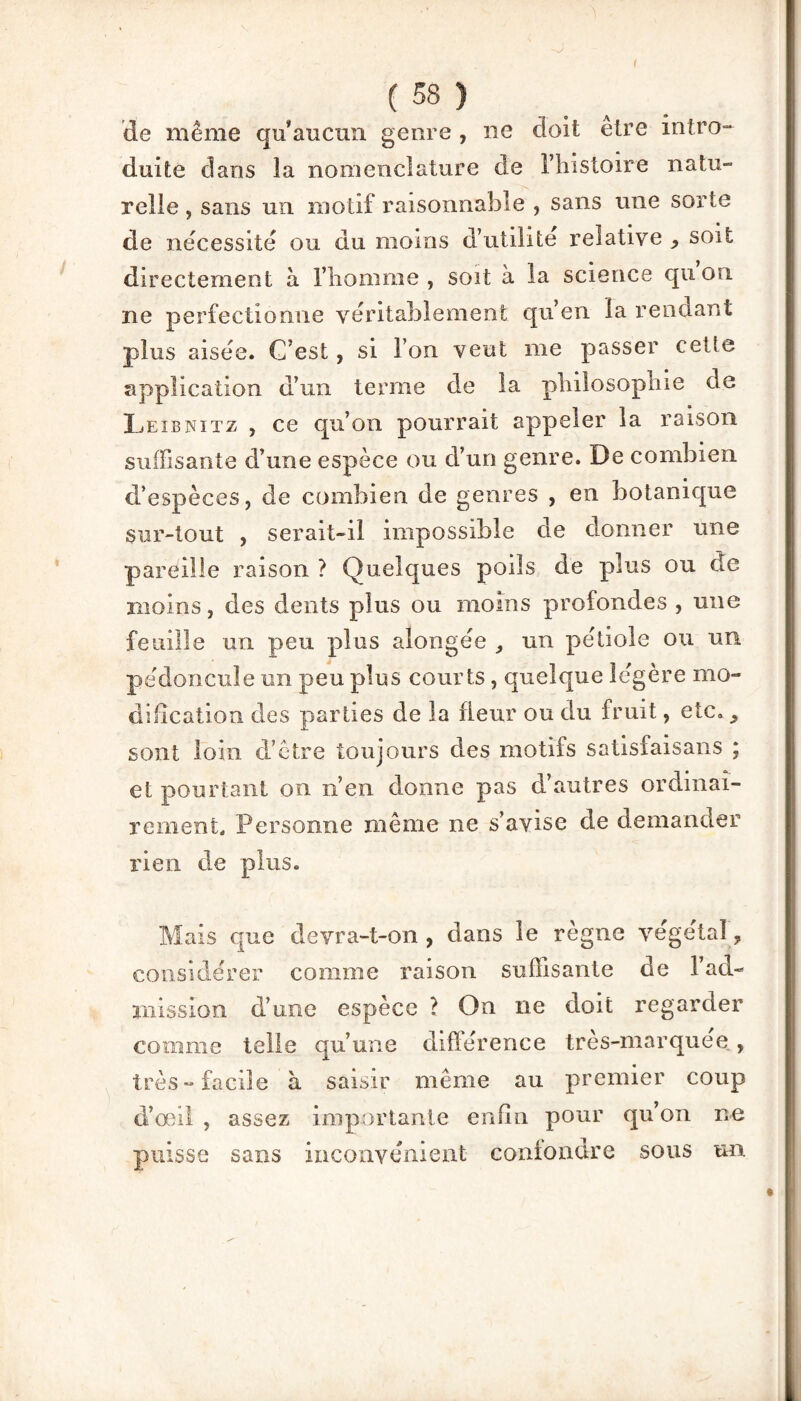 ( 58 ) de même qu’aucun genre , ne doit etre intro¬ duite dans la nomenclature de l’histoire natu¬ relle , sans un motif raisonnable , sans une sorte de nécessite ou du moins d’utihte relative , soit directement à l’homme, soit à la science quou ne perfectionne véritablement qu’en la rendant plus aisée. C’est, si l’on veut me passer cette application d’un terme de la philosophie de Leibnitz , ce qu’on pourrait appeler la raison suffisante d’une espèce ou d’un genre. De combien d’espèces, de combien de genres , en botanique sur-tout , serait-il impossible de donner une pareille raison ? Quelques poils de plus ou de moins, des dents plus ou moins profondes , une feuille un peu plus alongée , un pétiole ou un pédoncule un peu plus courts, quelque légère mo¬ dification des parties de la fleur ou du fruit, etc. 9 sont loin d’être toujours des motifs satisfais an s ; et pourtant on n’en donne pas d’autres ordinai¬ rement., Personne même ne s’avise de demander rien de plus. Mais que devra-t-on , dans le règne végétal ? considérer comme raison suffisante de l’ad¬ mission d’une espèce ? On ne doit regarder comme telle qu’une différence très-marquee , très-facile à saisir même au premier coup d’œil , assez importante enfin pour qu’on ne puisse sans inconvénient confondre sous un