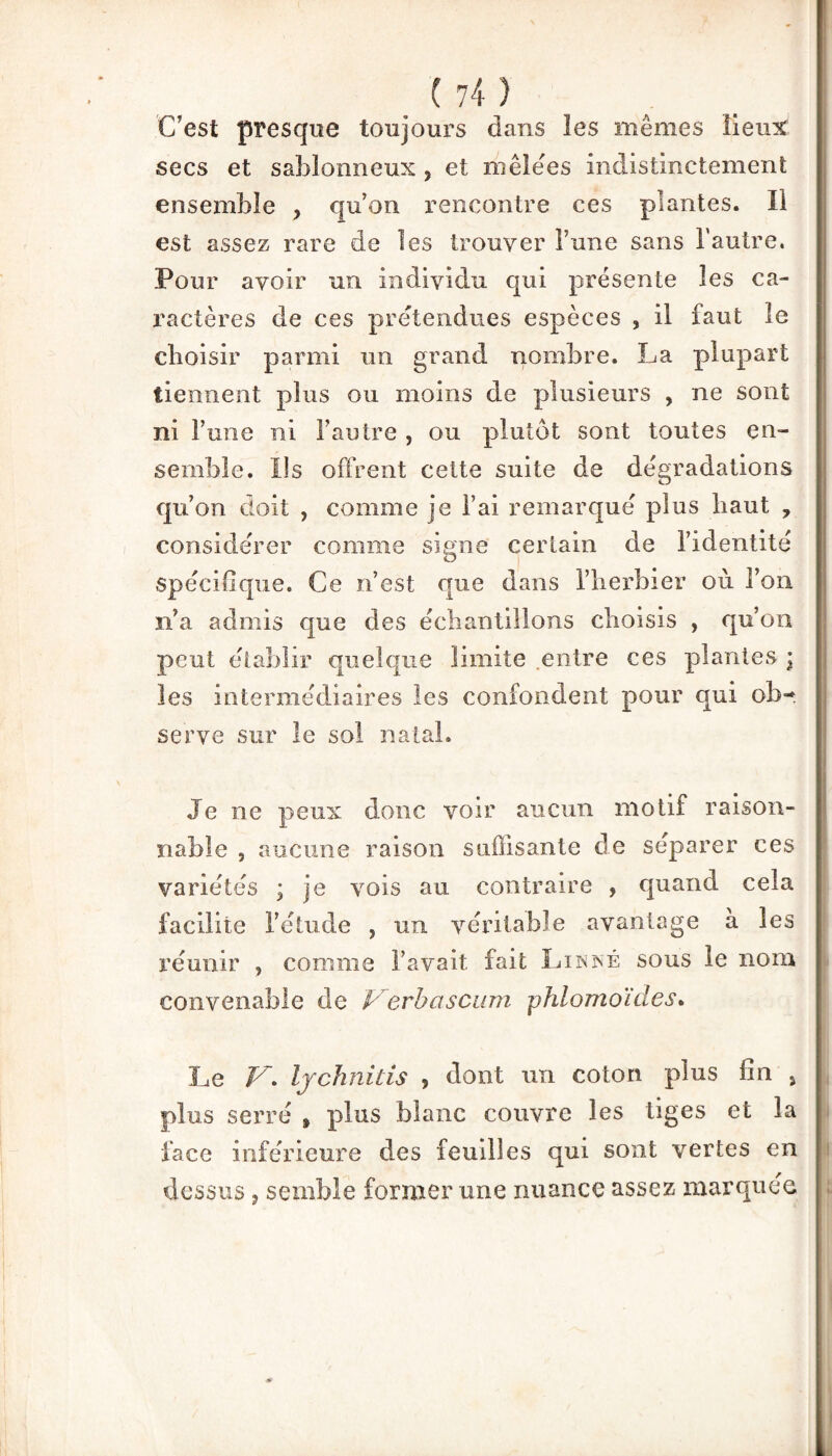 (74} C’est presque toujours dans les mêmes lieux secs et sablonneux * et mêlëes indistinctement ensemble ? qu’on rencontre ces plantes. Il est assez rare de les trouver l’une sans l'autre. Pour avoir un individu qui présente les ca¬ ractères de ces prétendues espèces , il faut le choisir parmi un grand nombre. La plupart tiennent plus ou moins de plusieurs , ne sont ni l’une ni l’autre , ou plutôt sont toutes en¬ semble. Ils offrent cette suite de dégradations qu’on doit , comme je l’ai remarqué plus haut , considérer comme signe certain de l’identité spécifique. Ce n’est que dans l’herbier où l’on n’a admis que des échantillons choisis , qu’on peut établir quelque limite .entre ces plantes \ les intermédiaires les confondent pour qui ob¬ serve sur le sol natal. Je ne peux donc voir aucun motif raison¬ nable , aucune raison suffisante de séparer ces variétés ; je vois au contraire , quand cela facilite l’étude , un véritable avantage à les réunir , comme l’avait fait Linné sous le nom convenable de Verbascum phlomoïdes. Le V* Ijchnids , dont un coton plus fin > plus serré , plus blanc couvre les tiges et la face inférieure des feuilles qui sont vertes en dessus 5 semble former une nuance assez marquée ■»