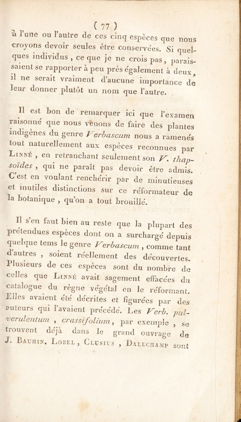 a l’une ou l’autre de ces cinq espèces que nous croyons devoir seules être conservées. Si quel¬ ques individus , ce que je ne crois pas, parais¬ saient se rapporter à peu près également à deux, il ne serait vraiment d’aucune importance de leur donner plutôt un nom que l’autre. H est bon de remarquer ici que l’examen raisonné que nous venons de faire des plantes indigènes du genre Verbascum nous a ramenés tout naturellement aux espèces reconnues par Limné , en retranchant seulement son V. thap- s ouïes , qui ne paraît pas devoir être admis. C’est en voulant renchérir par de minutieuses et mutiles distinctions sur ce réformateur de la botanique , qu’on a tout brouillé. H s’en faut bien au reste que la plupart des prétendues espèces dont on a surchargé depuis quelque tems le genre Verbascum , comme tant d autres , soient réellement des découvertes. Plusieurs de ces espèces sont du nombre de celles que Linné avait sagement effacées du catalogue du règne végétal en le réformant. Ebes avaient été décrites et figurées par des auteurs qui l’avaient précédé. Les Verb. pul- 'verulentum , crassifolium, par exemple . se trouvent déjà dans le grand ouvrage de J. Bauhin. Lobel, Clüsius , Daleciiamp sont