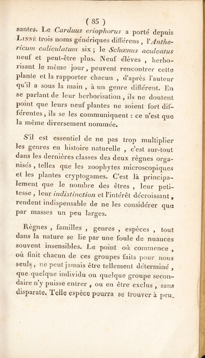 santés. Le Carduus eriophorus a porte depuis Linné trois noms génériques différens , YAnthe- ricum caliculatum six ; le Schœnus aculeatus neuf et peut-être plus. Neuf e'Ièves , herbo- risant le même jour, peuvent rencontrer cette plante et la rapporter chacun , d’après l’auteur qu’il a sous la main , à un genre different. En se parlant de leur herborisation , ils ne doutent point que leurs neuf plantes ne soient fort dif¬ ferentes , ils se les communiquent : ce n’est que la même diversement nommée. S il est essentiel de ne pas trop multiplier les genres en histoire naturelle , c’est sur-tout dans les dernieres classes des deux règnes orga¬ nises , telles que les zoophytes microscopiques et les plantes cryptogames. C’est là principa¬ lement que le nombre des êtres , leur peti¬ tesse , leur indistinction et l’intérêt décroissant , rendent indispensable de ne les considérer que; par masses un peu larges. Règnes , familles , genres , espèces , tout dans la nature se lie par une foule de nuances souvent insensibles. Le point où commence , où finit chacun de ces groupes faits pour nous seuls , ne peut jamais être tellement détermine' , que quelque individu ou quelque groupe secon¬ daire n’y puisse entrer , ou en être exclus , sans disparate, Telle espèce pourra se trouver à pem