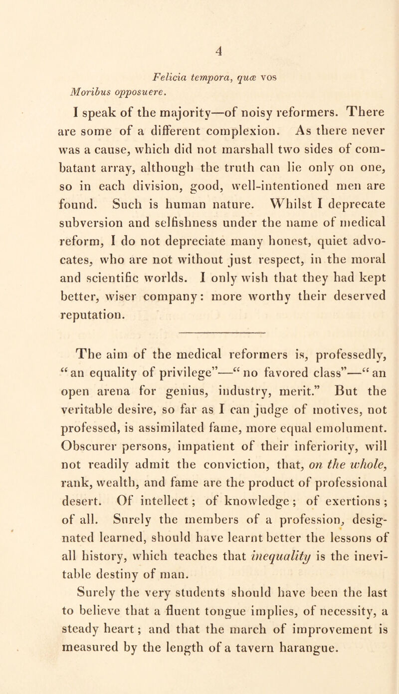 Felicia tempora, qua vos Moribus opposuere. I speak of the majority—of noisy reformers. There are some of a different complexion. As there never was a cause, which did not marshall two sides of com¬ batant array, although the truth can lie only on one, so in each division, good, well-intentioned men are found. Such is human nature. Whilst I deprecate subversion and selfishness under the name of medical reform, I do not depreciate many honest, quiet advo¬ cates, who are not without just respect, in the moral and scientific worlds. I only wish that they had kept better, wiser company: more worthy their deserved reputation. The aim of the medical reformers is, professedly, aan equality of privilege”—“ no favored class”—“ an open arena for genius, industry, merit.” But the veritable desire, so far as I can judge of motives, not professed, is assimilated fame, more equal emolument. Obscurer persons, impatient of their inferiority, will not readily admit the conviction, that, on the whole, rank, wealth, and fame are the product of professional desert. Of intellect; of knowledge ; of exertions ; of all. Surely the members of a profession, desig¬ nated learned, should have learnt better the lessons of all history, which teaches that inequality is the inevi¬ table destiny of man. Surely the very students should have been the last to believe that a fluent tongue implies, of necessity, a steady heart; and that the march of improvement is measured by the length of a tavern harangue.