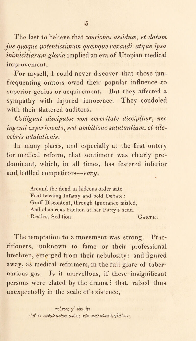 The last to believe that condones assiduce} et datum jus quoque potentissimum quemque vexandi atque ipsa inimicitiarumgloria implied an era of Utopian medical improvement. For myself, I could never discover that those inn- frequenting orators owed their popular influence to superior genius or acquirement. But they affected a sympathy with injured innocence. They condoled with their flattered auditors. Colligunt discipulos non severitate disciplince, nec ingenii experimento, sed ambitione salutantium, et ille- cebris adulationis. In many places, and especially at the first outcry for medical reform, that sentiment was clearly pre¬ dominant, which, in all times, has festered inferior and baffled competitors—envy. Around the fiend in hideous order sate Foul bawling Infamy and bold Debate : Gruff Discontent, through Ignorance misled, And clam’rous Faction at her Party’s head. «/ Restless Sedition. Garth. The temptation to a movement was strong. Prac¬ titioners, unknown to fame or their professional brethren, emerged from their nebulosity: and figured away, as medical reformers, in the full glare of taber- narious gas. Is it marvellous, if these insignificant persons were elated by the drama ? that, raised thus unexpectedly in the scale of existence, Tovroig y ovx hi ovd' h opQa'Afioltiiv aidcog roov tfuhalwv ;