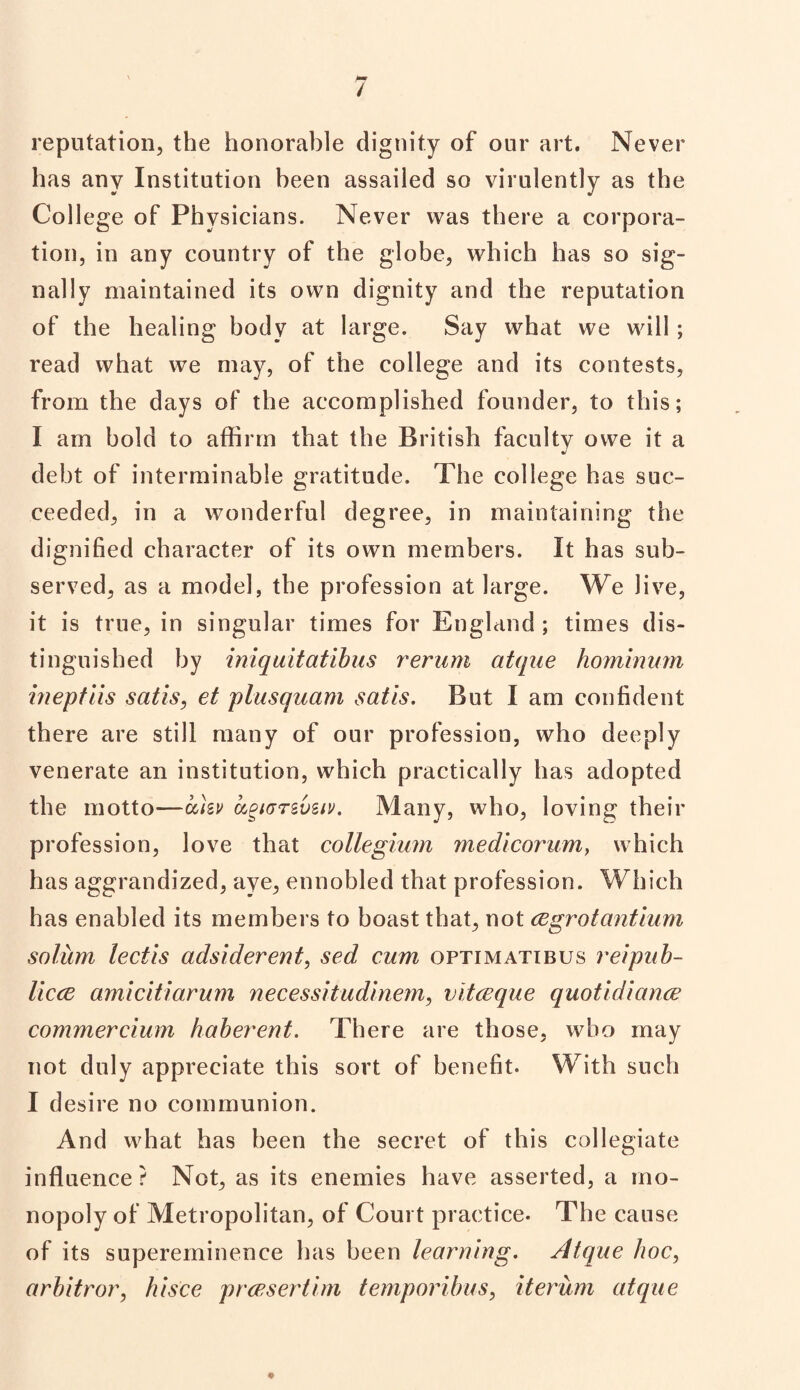 / reputation, the honorable dignity of our art. Never has any Institution been assailed so virulently as the College of Physicians. Never was there a corpora¬ tion, in any country of the globe, which has so sig¬ nally maintained its own dignity and the reputation of the healing body at large. Say what we will ; read what we may, of the college and its contests, from the days of the accomplished founder, to this; I am bold to affirm that the British faculty owe it a debt of interminable gratitude. The college has suc¬ ceeded, in a wonderful degree, in maintaining the dignified character of its own members. It has sub¬ served, as a model, the profession at large. We live, it is true, in singular times for England; times dis¬ tinguished by iniquitatibus rerum atque hominum ineptiis satis, et plusquam satis. But I am confident there are still many of our profession, who deeply venerate an institution, which practically has adopted the motto—ahv uguTrsveiv. Many, who, loving their profession, love that collegium medicorum, which has aggrandized, aye, ennobled that profession. Which has enabled its members to boast that, not cegrotantium solum lectis adsiderent, sed cum optimatibus reipub- licce amicitiarum necessitudinem, vitceque quotidiance commercium haberent. There are those, who may not duly appreciate this sort of benefit. With such I desire no communion. And what has been the secret of this collegiate influence? Not, as its enemies have asserted, a mo¬ nopoly of Metropolitan, of Court practice. The cause of its supereminence has been learning. Atque hoc, arbitror, hisce prcp.sertim temporibus, iterum atque