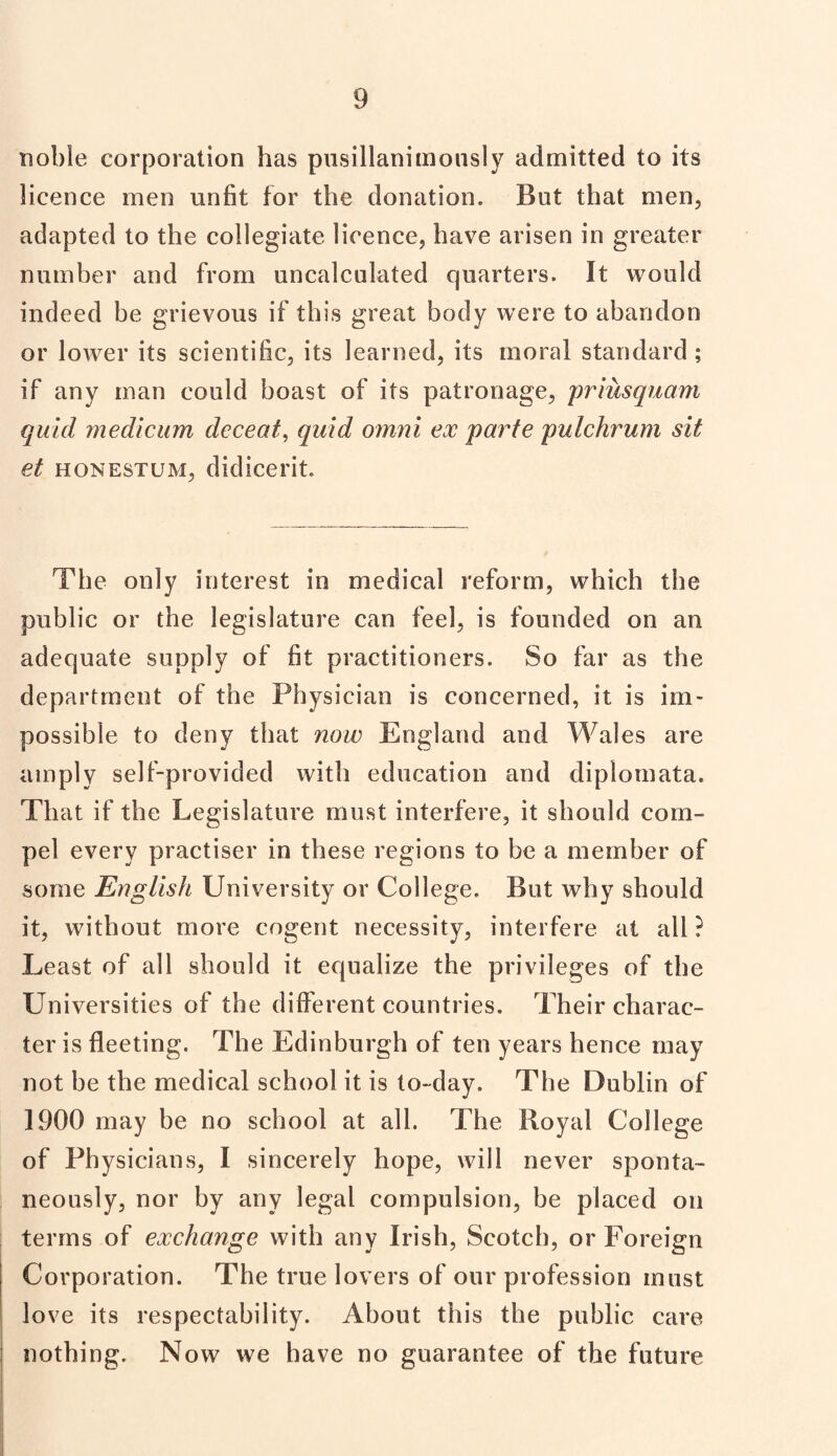 noble corporation has pusillanimonsly admitted to its licence men unfit for the donation. But that men, adapted to the collegiate licence, have arisen in greater number and from uncalculated quarters. It would indeed be grievous if this great body were to abandon or lower its scientific, its learned, its moral standard ; if any man could boast of its patronage, priusquam quid medicum decent, quid omni ex parte pulchrum sit et honestum, didicerit. The only interest in medical reform, which the public or the legislature can feel, is founded on an adequate supply of fit practitioners. So far as the department of the Physician is concerned, it is im¬ possible to deny that now England and Wales are amply self-provided with education and diplomata. That if the Legislature must interfere, it should com¬ pel every practiser in these regions to be a member of some English University or College. But why should it, without more cogent necessity, interfere at all ? Least of all should it equalize the privileges of the Universities of the different countries. Their charac¬ ter is fleeting. The Edinburgh of ten years hence may not be the medical school it is to-day. The Dublin of 1900 may be no school at all. The Royal College of Physicians, I sincerely hope, will never sponta¬ neously, nor by any legal compulsion, be placed on terms of exchange with any Irish, Scotch, or Foreign Corporation. The true lovers of our profession must love its respectability. About this the public care nothing. Now we have no guarantee of the future