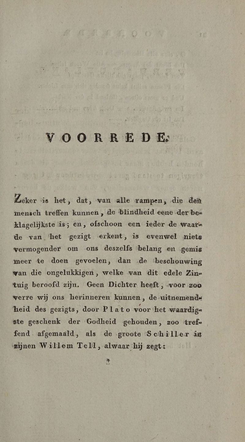 VOORREDE: Lieker is het, dat, van alle rampen; die den mensch treffen kunnen, de blindheid eene der be= klagelijkste is; en, ofschoon een ieder de Waar de van ‘het gezigt erkent, is evenwel niets vermogender om ons deszelfs belang en ‚gemis meer te doen gevoelen, dan de beschouwing wan die ongelukkigen , welke van dit edele Zine tuig beroofd zijn. Geen Dichter heeft ; voor zoo werre wij ons herinneren kunnen , de -uitnemends heid des gezigts, door Plato voor ‘het waardige ste geschenk der Godheid gehouden, zoo trefe fend. afgemaald, als de groote Schiller in mijnen Willem Tell, alwaar hij zegts Hi
