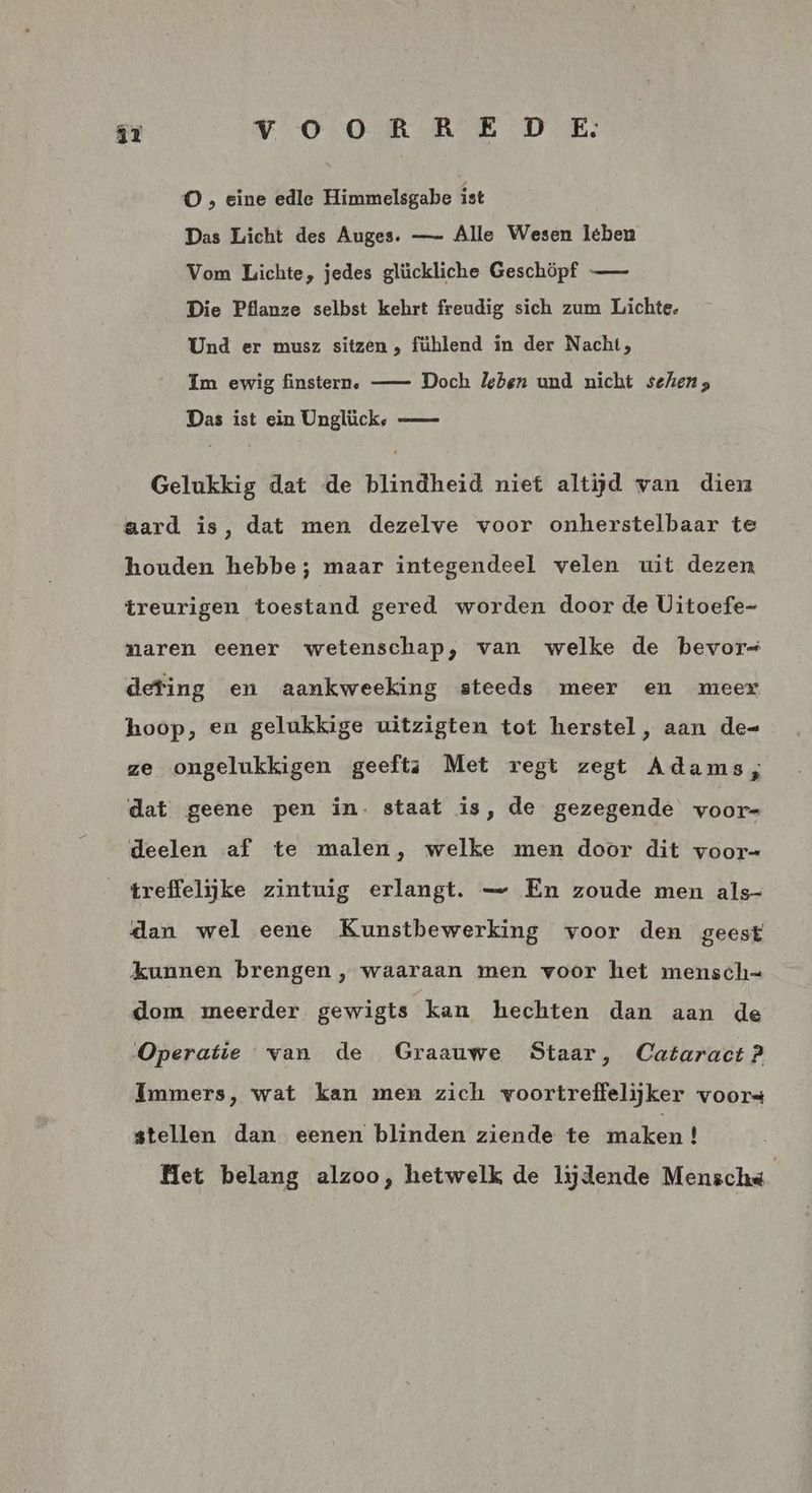 O , eine edle Himmelsgabe ist Das Licht des Auges. — Alle Wesen lében Vom Lichte, jedes glückliche Geschöpf —— Die Pflanze selbst kehrt freudig sich zum Lichte. Und er musz sitzen , fühlend in der Nacht; Im ewig finstern, —- Doch leben und nicht sehen; Das ist ein Unglück, — Gelukkig dat de blindheid nief altijd van dien aard is, dat men dezelve voor onherstelbaar te houden hebbe; maar integendeel velen uit dezen treurigen toestand gered worden door de Uitoefe- naren eener wetenschap, van welke de bevor deting en aankweeking steeds meer en meer hoop, en gelukkige uitzigten tot herstel, aan de= ze ongelukkigen geeftsa Met regt zegt Adams, dat geene pen in- staat is, de gezegende voor= deelen af te malen, welke men door dit voor- treffelijke zintuig erlangt. — En zoude men als- dan wel eene Kunstbewerking voor den geest kunnen brengen , waaraan men voor het mensch= dom meerder gewigts kan hechten dan aan de Operatie van de Graauwe Staar, Cataract? Immers, wat kan men zich voortreffelijker voors stellen dan eenen blinden ziende te maken ! Het belang alzoo, hetwelk de lijdende Menschá