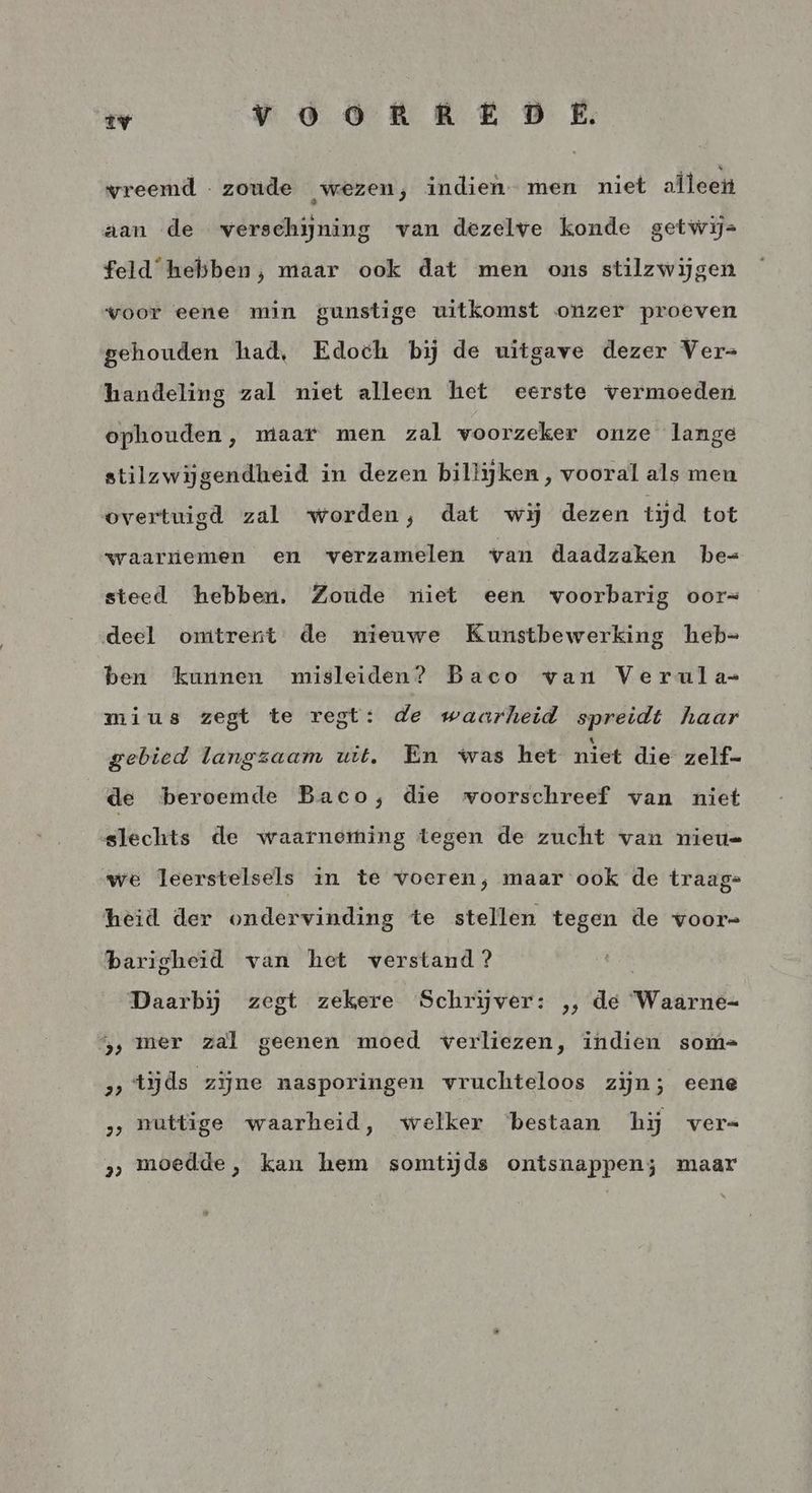 iv Vv òORERED E vreemd zoude wezen, indien men niet aïleen aan de verschijning van dezelve konde getwij= feld hebben, maar ook dat men ons stilzwijgen voor eene min gunstige uitkomst onzer proeven gehouden had, Edoch bij de uitgave dezer Ver= handeling zal niet alleen het eerste vermoeden ophouden, maar men zal voorzeker onze lange stilzwijgendheid in dezen billijken, vooral als men overtuigd zal worden, dat wij dezen tijd tot waarnemen en verzamelen van daadzaken he-= steed hebben. Zoude niet een voorbarig oor= deel omtrent de nieuwe Kunstbewerking heb= ben kunnen misleiden? Baco van Verula=- mius zegt te regt: de waarheid spreidt haar gebied langzaam uit. En was het niet die zelf- de beroemde Baco; die voorschreef van niet slechts de waarneming tegen de zucht van nieu= we leerstelsels in te voeren, maar ook de traag= heid der ondervinding te stellen tegen de voor- barigheid van het verstand? Daarbij zegt zekere Schrijver: ,, de Waarne- 5, mer zal geenen moed verliezen, indien som= „tijds zijne nasporingen vruchteloos zijn; eene » nuttige waarheid, welker ‘bestaan hij ver= >, moedde, kan hem somtijds ontsnappen; maar