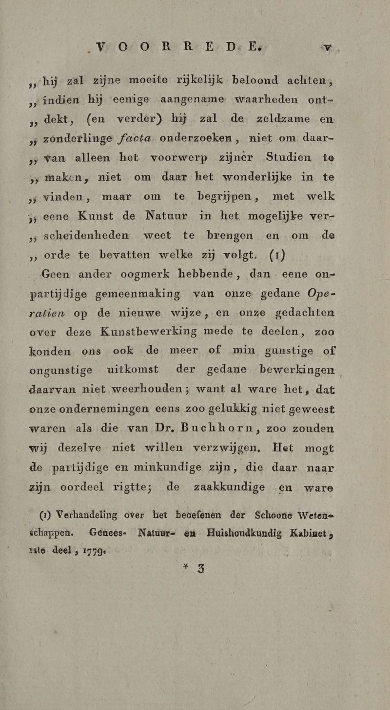 Ver O4 Ov Rr Rr Er. Die Ei VW, hij zál zijne moeite rijkelijk beloond achten; indien hij ‘eenige aangename waarheden ont- dekt, (en verder) hj zal. de zeldzame en ‚„zónderlinge facta. onderzoeken, niet om daar- ‚van alleen het voorwerp zijner Studien te > Maken, niet om daar het wonderlijke in te ‚svinden, maar om te begrijpen, met welk zj eene Kunst de Natuur in het mogelijke ver- „; scheidenheden weet te brengen en om de » orde te bevatten welke zij volgt. (1) Geen ander oogmerk hebbende, dan eene on- partijdige gemeenmaking van onze gedane Ope- ratien op de nieuwe wijze, en onze gedachten over deze Kunstbewerking mede te deelen, zoo konden ons ook de meer of min gunstige of ongunstige uitkomst der gedane bewerkingen daarvan niet weerhouden ; want al ware het, dat onze ondernemingen eens zoo gelukkig niet geweest waren als die van Dr, Buchhorn, zoo zouden wij dezelve niet willen verzwijgen. Het mogt de partijdige en minkundige zijn, die daar. naar zijn oordeel rigtte; de zaakkundige en ware (2) Verhandeling over het beoefenen dêr Schoone Wetene schappen. Geénees- Natuur- em Huishoudkundig Kabinet, rate. deel , 17794 | sei,
