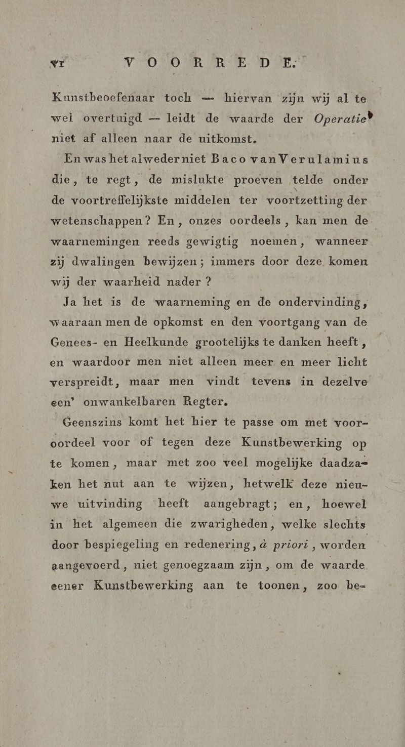 Kunstbeoefenaar toch — hiervan zijn wij al te wel overtuigd — leidt de waarde der Operatie) niet af alleen naar de uitkomst. Én was het alwederniet Baco vanVerulamius die, te regt, de mislukte proeven telde onder N de voortreffelijkste middelen ter voortzetting der wetenschappen? En, onzes oordeels, kan men de waarnemingen. reeds gewigtig noemen, wanneer zij dwalingen bewijzen; immers door deze komen wij der waarheid nader ? Ja het is de waarneming en de ondervinding, waaraan men de opkomst en den voortgang van de Genees- en Heelkunde grootelijks te danken heeft , en waardoor men niet alleen meer en meer licht verspreidt, maar men vindt tevens in dezelve een’ onwankelbaren Regter, Geenszins komt het hier te passe om met voor- oordeel voor of tegen deze Kunstbewerking op te komen, maar met zoo veel mogelijke daadza= ken het nut aan te wijzen, hetwelk deze nieu- we uitvinding heeft aangebragt; en, hoewel in het algemeen die zwarigheden, welke slechts door bespiegeling en redenering, à priori , worden aangevoerd, niet genoegzaam zijn , om de waarde eener Kunstbewerking aan te toonen, zoo be=