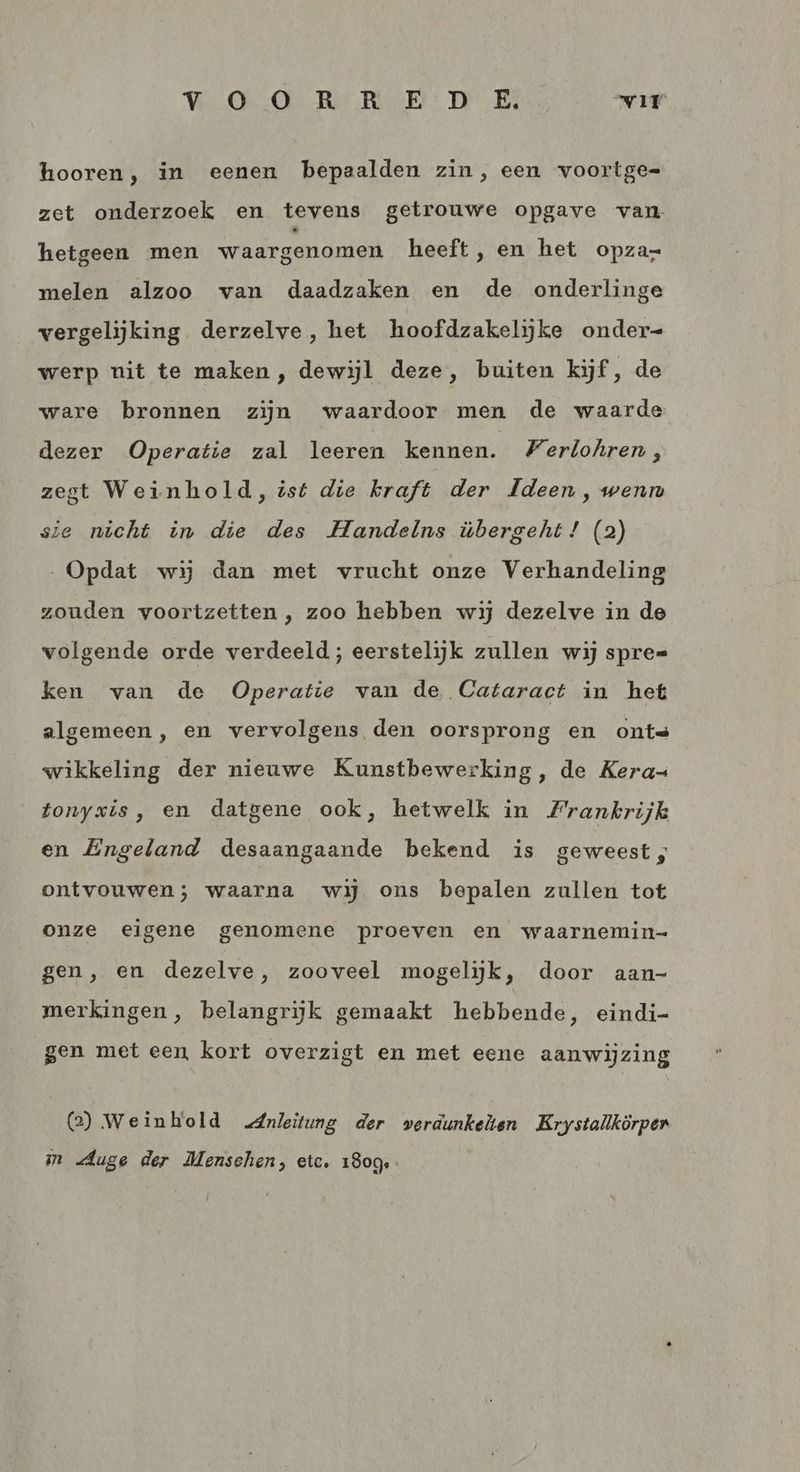 HOO Re RE: DE VIT hooren, in eenen bepaalden zin, een voortge= zet onderzoek en tevens getrouwe opgave van hetgeen men waargenomen heeft, en het opza- melen alzoo van daadzaken en de onderlinge vergelijking derzelve, het hoofdzakelijke onder= werp nit te maken , dewijl deze, buiten kijf, de ware bronnen zijn waardoor men de waarde dezer Operatie zal leeren kennen. Merlohren, zegt Weinhold, ist die kraft der Ideen, wenn sie nicht in die des Handelns übergeht! (2) Opdat wij dan met vrucht onze Verhandeling zouden voortzetten , zoo hebben wij dezelve in de volgende orde verdeeld ; eerstelijk zullen wij spre= ken van de Operatie van de Cataract in het algemeen, en vervolgens den oorsprong en onts wikkeling der nieuwe Kunstbewerking, de Kera= tonyxis, en datgene ook, hetwelk in Frankrijk en Engeland desaangaande bekend is geweest, ontvouwen; waarna wij ons bepalen zullen tot onze eigene genomene proeven en waarnemin- gen, en dezelve, zooveel mogelijk, door aan- merkingen, belangrijk gemaakt hebbende, eindi- gen met een kort overzigt en met eene aanwijzing @) Weinbold „Anleitung der verdunkelten Krystallkörpen im Auge der Menschen, etc. 180g.