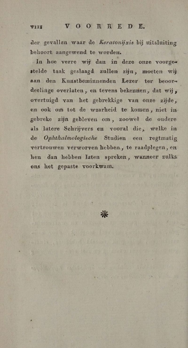 VIE Vv OQO OR RED E der gevallen waar de Keratonijxis bij uitsluiting behoort aangewend te worden. In hoe verre wij dan in deze onze voorges stelde taak geslaagd zullen zijn, moeten wij aan den Kunstbeminnenden Lezer ter beoor= deelinge overlaten , en tevens bekennen, dat wij ; | overtuigd van het gebrekkige van onze zijde, „en ook om tot de waarheid te komen, niet in gebreke zijn gebleven om, zoowel de oudere als latere Schrijvers en vooral die, welke in de Ophthalmotogische Studien een regtmatig vertrouwen verworven hebben, te raadplegen, en hen dan hebben laten spreken, wanneer zulks, ons het gepaste voorkwam,