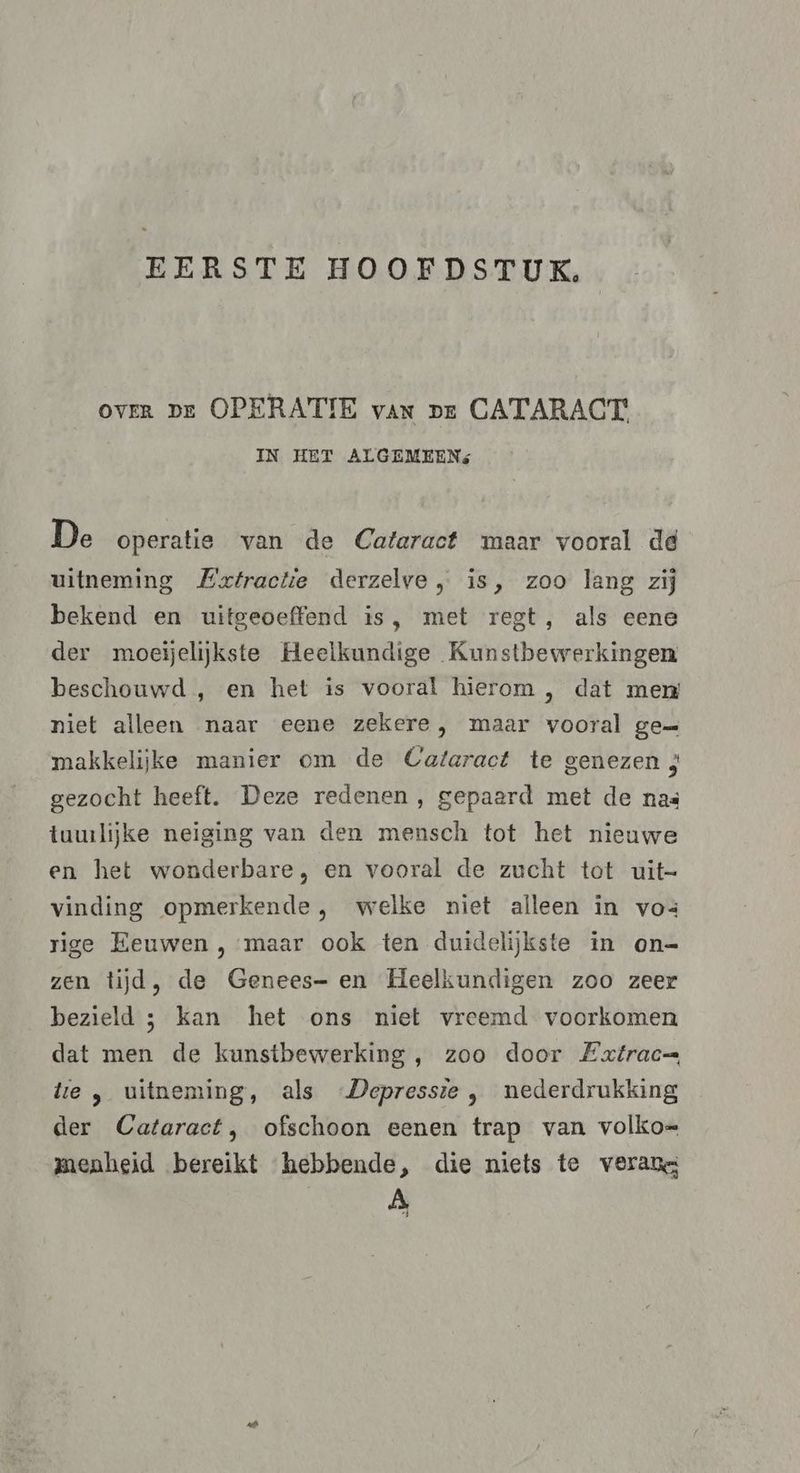 EERSTE HOOFDSTUK. ovER pe OPERATIE van pe CATARACT' IN HET ALGEMEEN: De operatie van de Cataract maar vooral de uitneming Extractie derzelve , is, zoo lang zij bekend en uitgeoefend is, met regt, als eene der moejjelijkste Heelkundige Kunstbewerkingen beschouwd , en het is vooral hierom , dat men niet alleen naar eene zekere, maar vooral ge= makkelijke manier om de Cataract te genezen 3 gezocht heeft. Deze redenen, gepaard met de nas tuwlijke neiging van den mensch tot het nieuwe en het wonderbare, en vooral de zucht tot uit- vinding opmerkende, welke niet alleen in vos rige Eeuwen , maar ook ten duidelijkste in on= zen tijd, de Genees- en Heelkundigen zoo zeer bezield ; kan het ons niet vreemd voorkomen dat men de kunstbewerking , zoo door Extrac= te , uitneming, als Depressie , nederdrukking der Cataract, ofschoon eenen trap van volko= menheid bereikt hebbende, die niets te verans A