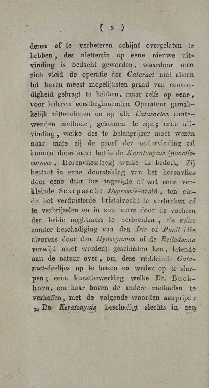 (en deren of te verbeteren schijnt overgelaten te hebben , des niettemin op eene nieuwe uit- vinding is bedacht geworden, waardoor men zich vleid de operatie der Cataract niet alleen tot haren meest mogelijksten graad van eenvou- digheid gebragt te hebben, maar zelfs op eene; voor iederen eerstbeginnenden Operateur gemak- kelijk uitteoefenen en op alle Cataracten aante= wenden methode, gekomen te zijn; eene uit= vinding , welke des te belangrijker moet wezen naar mate zij de proef der ondervinding zal kunnen doorstaan: hetis de Keratonyaxis (punctio- cornecae , Horenvliessteek) welke ik bedoel, Zij bestaat in eene doorsteking van het horenvlies door eene daar toe ingerigte of wel eene ver- kleinde Scarpasche Depressie-naald, ten eine de het verduisterde kristalvocht te verbreken of£ te verbrijzelen en in zoo verre door de vochten der beide oogkamers te verbreiden , als zulks zonder beschadiging van den Zris of Pupil (die alvorens door den Myoscyamus of de Belladonna verwijd moet worden) geschieden kan, latende aan de natuur over, om deze verkleinde Cata- ract-deeltjes op te lossen en weder op te slur- pen; eene kunstbewerking welke Dr. Buch- horn, om haar boven de andere methoden te verheffen, met de volgende woorden aanprijst: