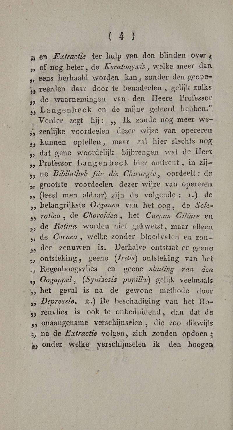 23 en Extractie ter hulp van den blinden over 3 of nog beter, de Keratonyris, welke meer dan eens herhaald worden kan, zonder den geope= reerden daar door te benadeelen , gelijk zulks de waarnemingen van- den Heere Professor Langenbeck en de mijne geleerd hebben.” Verder zegt hij: „, Ik zoude nog meer we= zenlijke voordeelen dezer wijze van. opereren kunnen optellen, maar zal hier slechts nog dat gene woordelijk bijbrengen wat de Heer Professor Langenbeck hier omtrent , in zij= ne Bibliothek für die Chirurgre, oordeelt: de grootste voordeelen dezer wijze van opereren (leest men aldaar) zijn de volgende: 1.) de belangrijkste Organen van het oog, de Scle= rotica , de Choraidea, het Corpus Ciliare en de Retina worden niet gekwetst, maar alleen de Cornea , welke zonder bloedvaten en zon- der zenuwen is. Derhalve ontstaat er geene ontsteking, geene (dritis) ontsteking van het Regenboogsvlies en geene sluiting van den Oogappel , (Synizesis pupille) gelijk veelmaals het geval is na de gewone methode door Depressie. 2.) De beschadiging van het Ho- renvlies is ook te onbeduidend, dan dat de onaangename verschijnselen , die zoo dikwijls na de Extractie volgen, zich zouden opdoen 3
