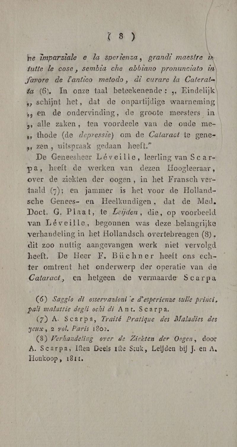 he imparziale e la sperienza, grandi maestre ix futte le cose, sembia che abbrano pronunctato ZN favore de Lantico metodo, dì curare la Caterat=! fa (6). In onze taal beteekenende: „ Eindelijk) „> schijnt het, dat de onpartijdige waarneming ‚en de ondervinding, de groote meesters, in , alle zaken, ten voordeele van de oude me- thode (de depressie) om de Cataract te gene= »; Zen , uitspraak gedaan heeft.” | De Geneesheer Léveille, leerling van Scar- pa, heeft de werken van dezen Hoogleeraar, over de ziekten der oogen, in het Fransch ver- taald (57); en jammer is het voor de Holland- sche Genees- en Heelkundigen, dat de Med. Doct. G, Plaat, te Leyden, die, op voorbeeld van Léveille, begonnen was deze belangrijke verhandeling in het Hollandsch overtebrengen (8) . dit zoo nuitig aangevangen werk niet vervolgd heeft. De Heer FE, Büchner heeft ons ech- ter omtrent het onderwerp der operatie van de Cataract, en hetgeen de vermaarde Scarpa (6) Saggio di osservazioni e d'esperienze sulle princi, pali malattie degli ochi di Ant. Scarpa. (7) A. Scarpa, Traité Pratique des Maladies des geux , 2 vol, Paris 1802, (8) Verhandeling over de Ziekten der Oogen, door A. Scarpa, Iften Deels ríte Scuk, Leijden bij J. en A. Honkoop, 1ê1t.
