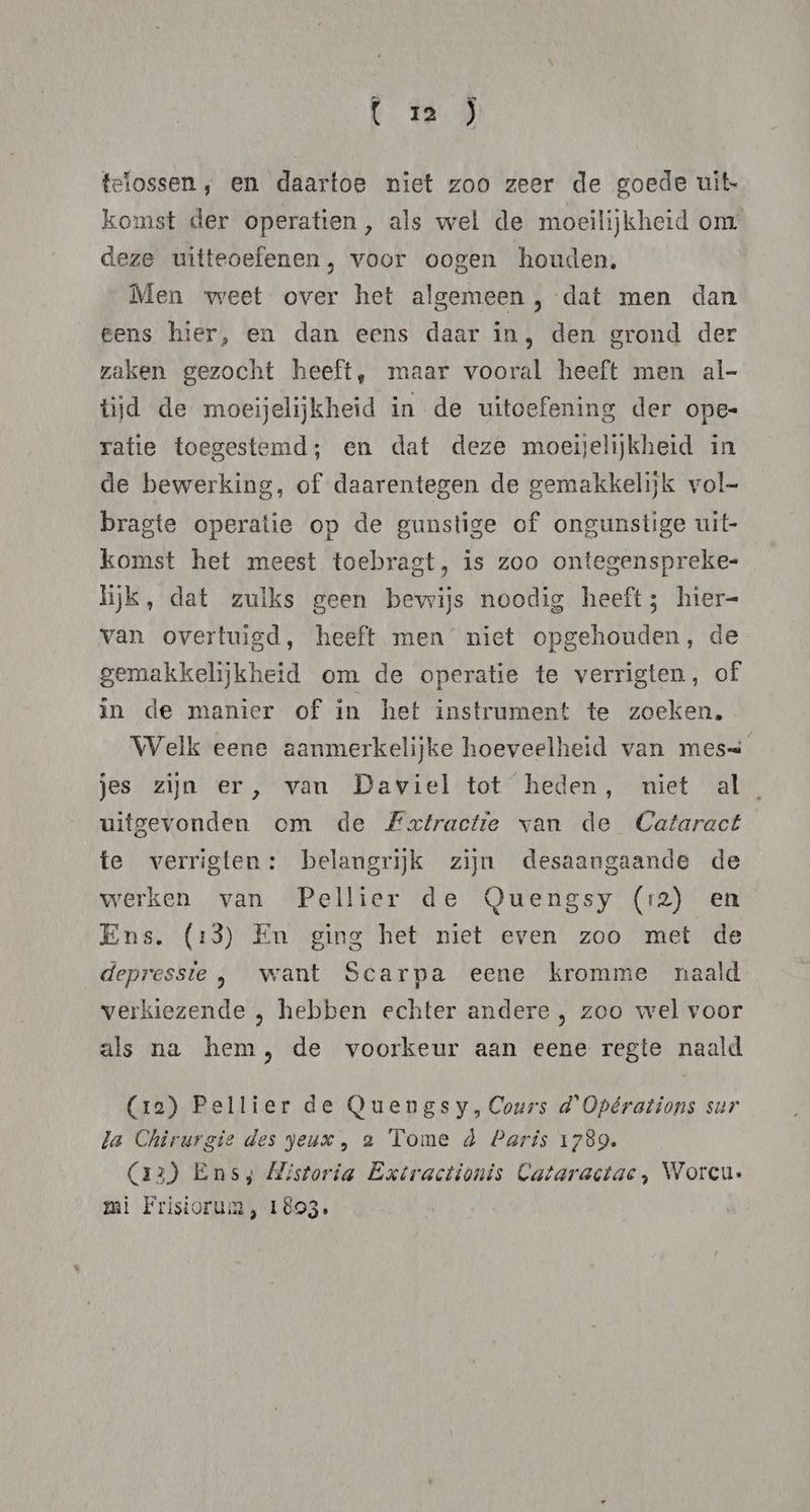 (zm ) telossen , en daartoe niet zoo zeer de goede uit. komst der operatien, als wel de moeilijkheid om deze witteoefenen, voor oogen houden, Men weet over het algemeen , dat men dan eens hier, en dan eens daar in, den grond der zaken gezocht heeft, maar vooral heeft men al- tijd de moeijelijkheid in de uitoefening der ope- ratie toegestemd; en dat deze moeijelijkheid in de bewerking, of daarentegen de gemakkelijk vol- bragte operatie op de gunstige of ongunstige uit- komst het meest toebragt, is zoo ontegenspreke- lijk, dat zulks geen bewijs noodig heeft; hier- van overtuigd, heeft men niet opgehouden, de gemakkelijkheid om de operatie te verrigten, of in de manier of in het instrument te zoeken, Welk eene aanmerkelijke hoeveelheid van mess jes zijn er, van Daviel tot heden, niet al uitgevonden om de Extractie van de Cataract te verrigten: belangrijk zijn desaangaande de werken van Pellier de Quengsy (12) en Ens. (13) En ging het niet even zoo met de depressie , want Scarpa eene kromme naald verkiezende , hebben echter andere , zoo wel voor als na hem, de voorkeur aan eene regte naald (ra) Pellier de QOuengsy, Cours d'Opérations sur la Chirurgie des yeux , 2 Tome d Paris 1789. (aa) Ens; Mistoria Extractionis Cataractac , Worcu. rai Frisiorum , 1893.