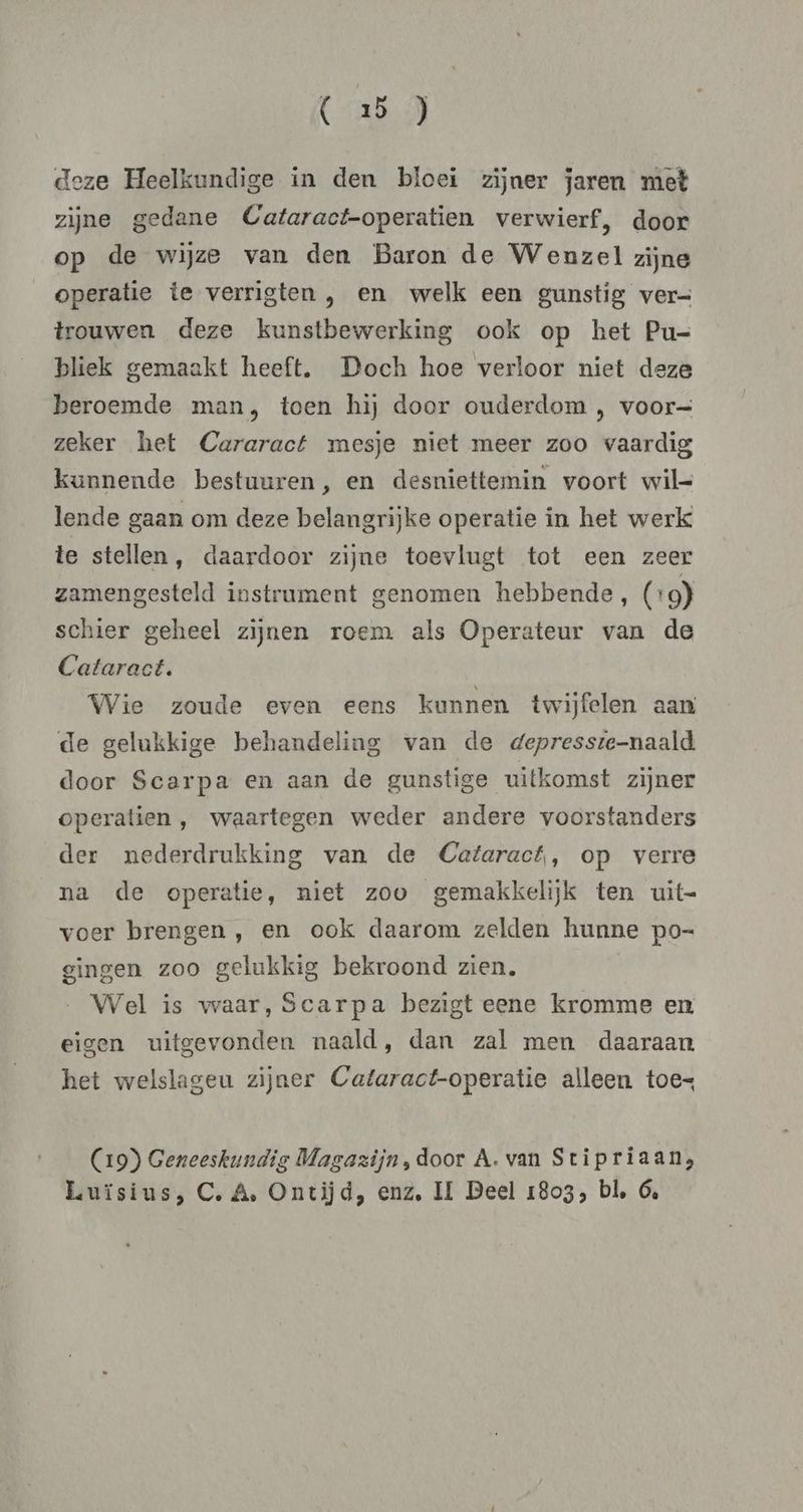 deze Heelkundige in den bloei zijner jaren met zijne gedane Cataract-operatien verwierf, door op de wijze van den Baron de Wenzel zijne operatie te verrigten , en welk een gunstig ver= trouwen deze kunstbewerking ook op het Pu- bliek gemaakt heeft, Doch hoe verloor niet deze beroemde man, toen hij door ouderdom , voor= zeker het Cararact mesje niet meer zoo vaardig kunnende bestuuren, en desniettemin voort wil- lende gaan om deze belangrijke operatie in het werk te stellen, daardoor zijne toevlugt tot een zeer zamengesteld instrument genomen hebbende, (+ 9) schier geheel zijnen roem als Operateur van de Cataract. Wie zoude even eens kunnen twijfelen aan de gelukkige behandeling van de depresste-naald door Scarpa en aan de gunstige uitkomst zijner operatien , waartegen weder andere voorstanders der nederdrukking van de Cataract, op verre na de operatie, niet zoo gemakkelijk ten uit- voer brengen , en ook daarom zelden hunne po- gingen zoo gelukkig bekroond zien. Wel is waar, Scarpa bezigt eene kromme en eigen uitgevonden naald, dan zal men daaraan het welslageu zijner Cataract-operatie alleen toes (19) Geneeskundig Magazijn, door A. van Stipriaan, Luïsius, C, A, Ontijd, enz, II Beel 1803, bl, 6,