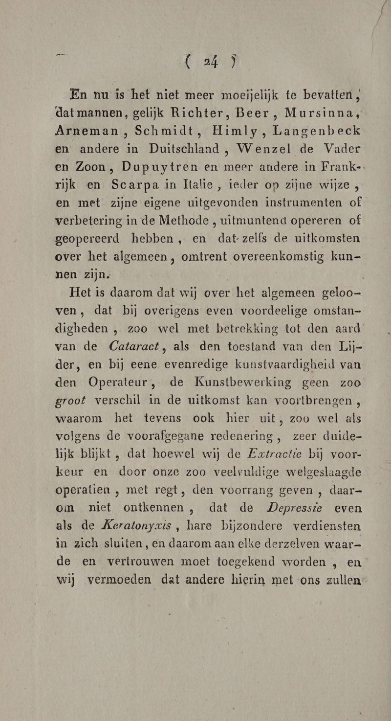 En nu is het niet meer moeijelijk te bevatten, dat mannen, gelijk Richter, Beer , Mursinna, Arneman , Schmidt, Himly, Langenbeck en andere in Duitschland, Wenzel de Vader en Zoon, Dupuytren en meer andere in Franke. rijk en Scarpa in Italie, ieder op zijne wijze , en met zijne eigene uitgevonden instrumenten of verbetering in de Methode , uitmuntend opereren of geopereerd hebben, en datzelfs de uitkomsten over het algemeen , omtrent overeenkomstig kun= nen zijn. | | Het is daarom dat wij over het algemeen geloo— ven , dat bij overigens even voordeelige omstan- digheden , zoo wel met betrekking tot den aard van de Cataract, als den toestand van den Lij- der, en bij eene evenredige kunstvaardigheid van den Operateur, de Kunstbewerking geen zoo groot verschil in de uitkomst kan voortbrengen , waarom het tevens ook hier uit, zoo wel als volgens de voorafgegane redenering , zeer duide- lijk blijkt , dat hoewel wij de Extractie bij voor- keur en door onze zoo veelvuldige welgeslaagde operatien , met regt, den voorrang geven , daar- om niet ontkennen , dat de Depressie even als de Keratonyzxis , hare bijzondere verdiensten in zich sluiten, en daarom aan elke derzelven waar- de en vertrouwen moet toegekend worden , en wij vermoeden dat andere hierin met ons zullen