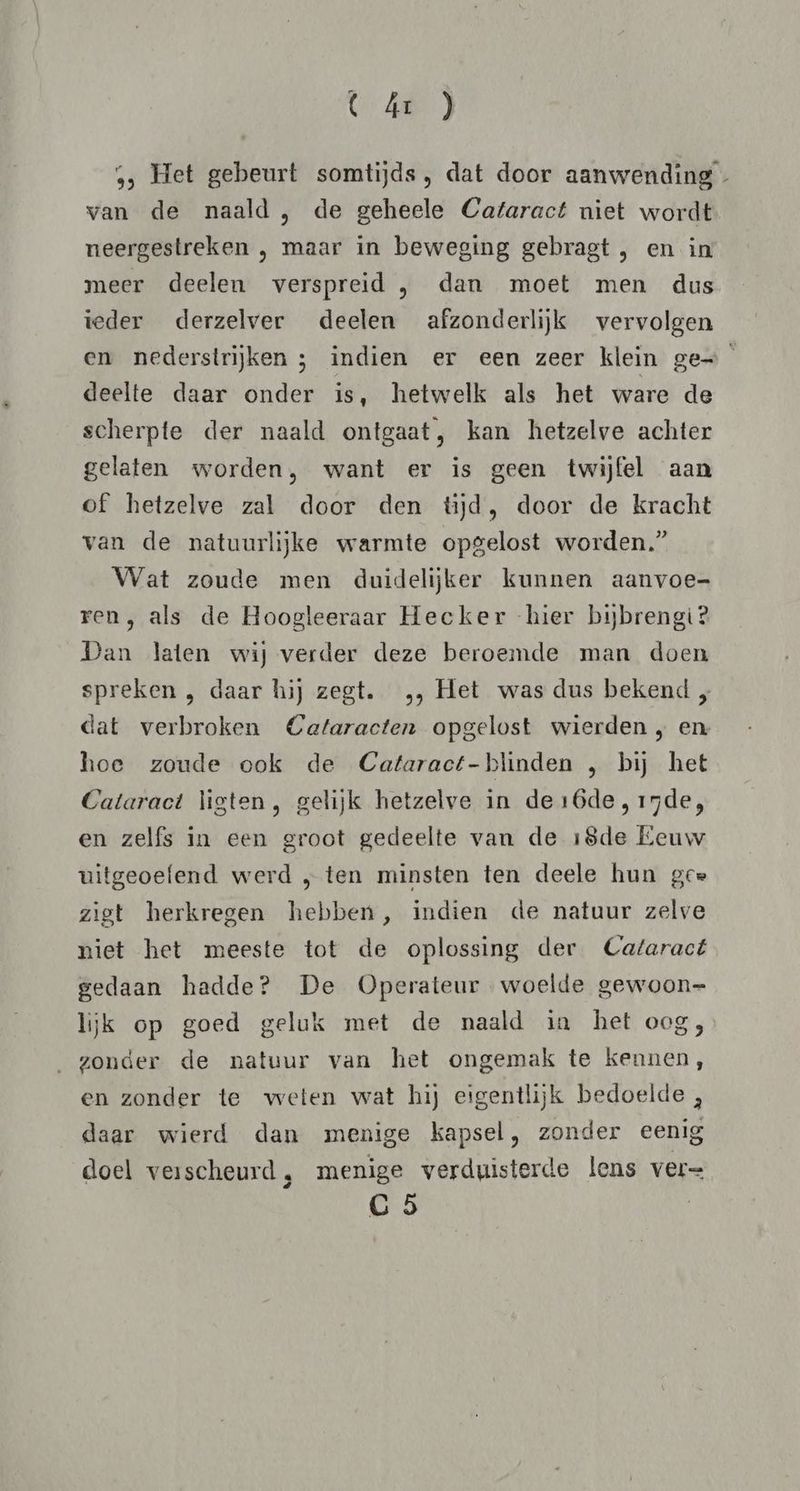 ( ár } ,, Het gebeurt somtijds, dat door aanwending - van de naald , de geheele Cataract niet wordt neergestreken , maar in beweging gebragt , en in meer deelen verspreid , dan moet men dus ieder derzelver deelen afzonderlijk vervolgen en nederstrijken ; indien er een zeer klein ge deelte daar onder is, hetwelk als het ware de scherpte der naald ontgaat, kan hetzelve achter gelaten worden, want er is geen twijfel aan of hetzelve zal door den tijd, door de kracht van de natuurlijke warmte opgelost worden.” Wat zoude men duidelijker kunnen aanvoe= ren, als de Hoogleeraar Hecker hier bijbrengi? Dan laten wij verder deze beroemde man doen spreken , daar hij zegt. „, Het was dus bekend „ dat verbroken Cataracten opgelost wierden , en hoe zoude ook de Cataract-blinden , bij het Cataract ligten, gelijk hetzelve in de16de, 15de, en zelfs in een groot gedeelte van de 18de Eeuw uitgeoefend werd „ ten minsten ten deele hun gee zigt herkregen hebben, indien de natuur zelve niet het meeste tot de oplossing der Cataract gedaan hadde? De Operateur woelde gewoon= lijk op goed geluk met de naald in het oog, zonder de natuur van het ongemak te kennen, en zonder te weten wat hij eigentlijk bedoelde ;, daar wierd dan menige kapsel, zonder eenig doel verscheurd , menige verduisterde lens ver=