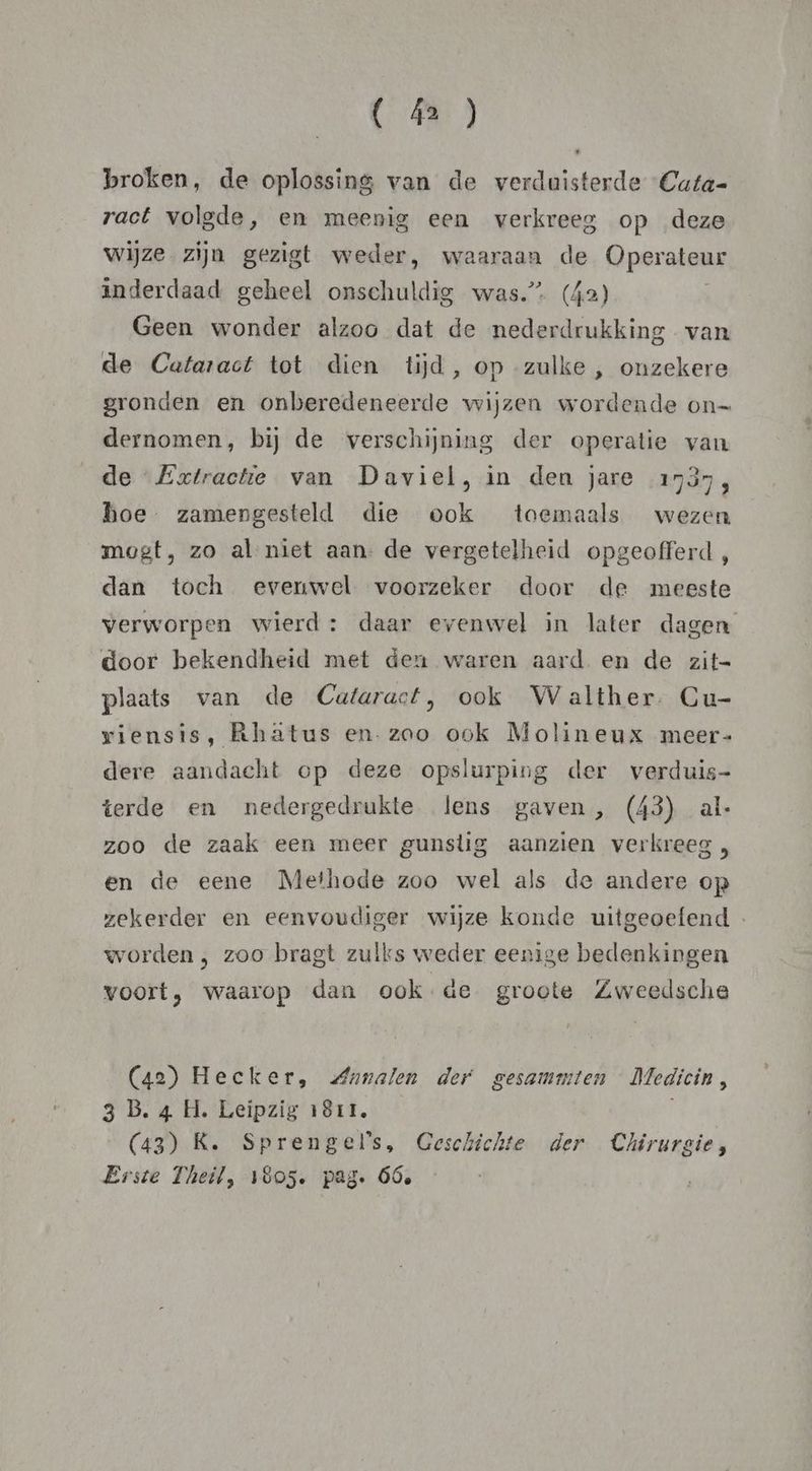 ( á2 ) broken, de oplossing van de verduisterde “Cata- ract volgde, en meenig een verkreeg op deze wijze zijn gezigt weder, waaraan de Operateur inderdaad geheel onschuldig was.” (42) Geen wonder alzoo dat de nederdrukking van de Cataract tot dien tijd, op zulke , onzekere gronden en onberedeneerde wijzen wordende on= dernomen, bij de verschijning der operatie van de Extractie van Daviel, in den jare 1737, hoe zamengesteld die ook toemaals wezen mogt, zo al niet aan. de vergetelheid opgeofferd, dan toch evenwel voorzeker door de meeste verworpen wierd: daar evenwel in later dagen door bekendheid met deu waren aard en de zit= plaats van de Cataract, ook Walther. Cu- riensis, Rhatus en. zoo ook Molineux meer- dere aandacht op deze opslurping der verduis- terde en nedergedrukte lens gaven , (43) al- zoo de zaak een meer gunstig aanzien verkreeg , en de eene Methode zoo wel als de andere op zekerder en eenvoudiger wijze konde uitgeoefend - worden , zoo bragt zulks weder eenige bedenkingen voort, waarop dan ook de groote Zweedsche (42) Hecker, Annalen der gesammten Medicin, 3 B. 4 H. Leipzig 1811, (43) K. Sprengels, Geschichte der Chirurgie, Erste Theil, 1805. pag. Óóe