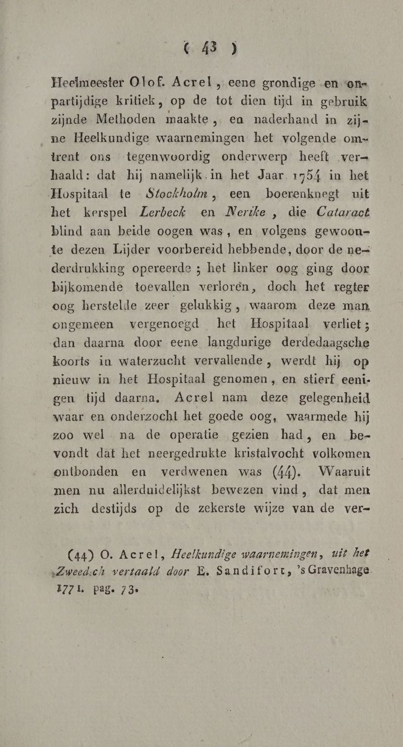 CC Á3 ) Heelmeester Olof. Acrel , eene grondige en ons partijdige kritiek, op de tot dien tijd in gebruik zijnde Methoden maakte, ea naderhand in zij= ne Heelkundige waarnemingen het volgende om= trent ons tegenwoordig onderwerp heeft ver= haald: dat hij namelijk. in het Jaar 1554 in het Hospitaal te Stockholm, een boerenknegt uit het kerspel Zerbech en Nerike , die Cataract blind aan beide oogen was, en volgens gewoon= te dezen Lijder voorbereid hebbende, door de ne= derdrukking opereerde ; het linker oog ging door bijkomende toevallen verlorén, doch het regter oog herstelde zeer gelukkig , waarom deze man, ongemeen vergenoegd het Hospitaal verliet; dan daarna door eene langdurige derdedaagsche koorts in waterzucht vervallende , werdt hij op nieuw in het Hospitaal genomen, en stierf eenti- gen tijd daarna. Acrel nam deze gelegenheid waar en onderzocht het goede oog, waarmede hij zoo wel na de operatie gezien had, en be- vondt dat het neergedrukte kristalvocht volkomen ontbonden en verdwenen was (44). Waaruit men nu allerduidelijkst bewezen vind, dat men zich destijds op de zekerste wijze van de ver= (44) O. Acrel, Heelkundige waarnemingen, uit het Zweedsch vertaald door E‚ Sandifort, ’s Gravenhage. 1771. pag. 73e
